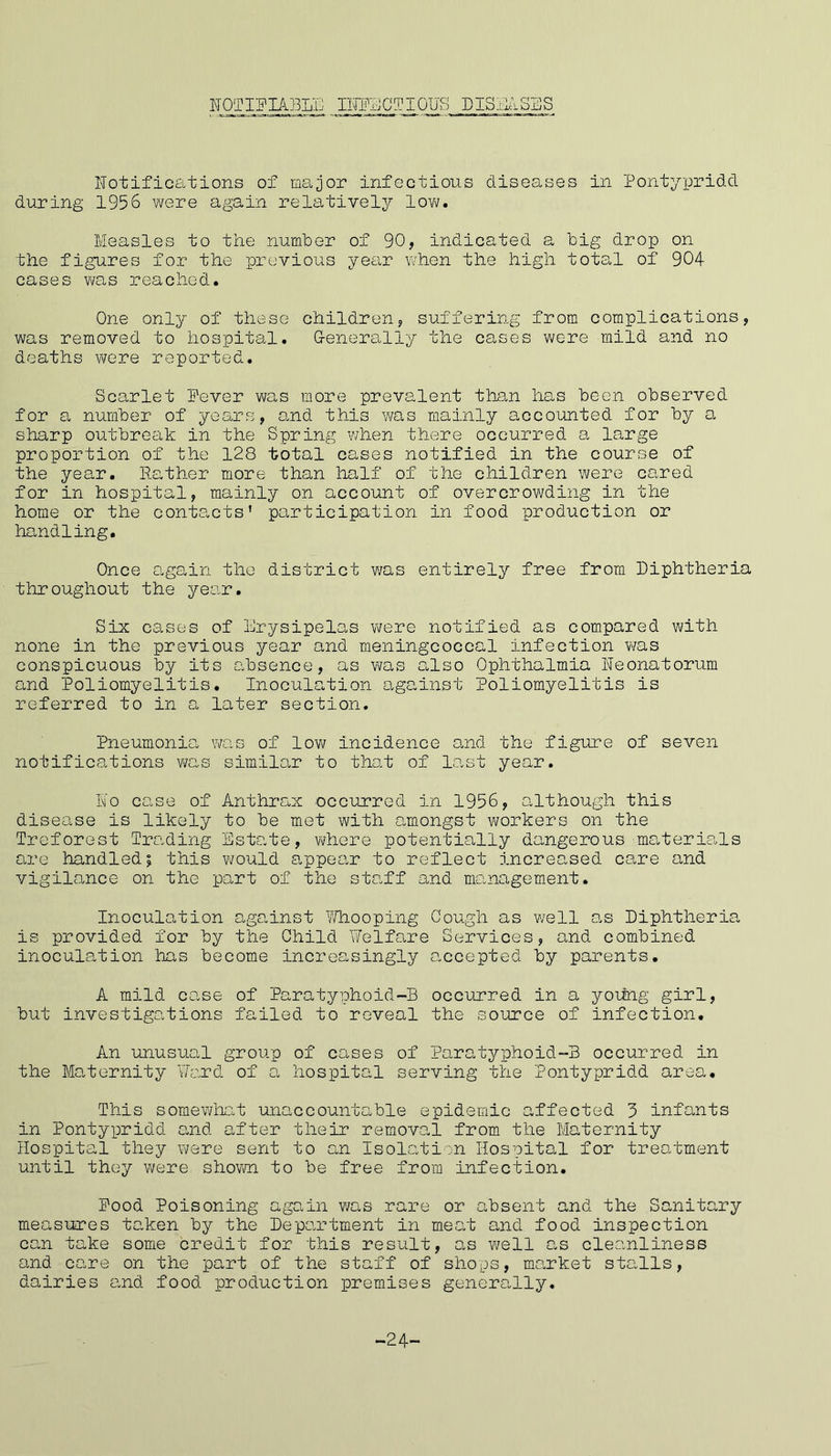 NOTIFIABLE INFECTIOUS I)IS I,BBS Notifications of major infectious diseases in Pontypridd during 1956 were again relatively low. Measles to the number of 90, indicated a big drop on the figures for the previous year when the high total of 904 cases was reached. One only of these children, suffering from complications, was removed to hospital. Generally the cases were mild and no deaths were reported. Scarlet Fever was more prevalent than has been observed for a number of years, and this was mainly accounted for by a sharp outbreak in the Spring when there occurred a large proportion of the 128 total cases notified in the course of the year. Rather more than half of the children were cared for in hospital, mainly on account of overcrowding in the home or the contacts’ participation in food production or handling. Once again the district was entirely free from Diphtheria throughout the year. Six cases of Erysipelas were notified as compared with none in the previous year and meningcoccal infection was conspicuous by its absence, as was also Ophthalmia Neonatorum and Poliomyelitis. Inoculation against Poliomyelitis is referred to in a later section. Pneumonia was of low incidence and the figure of seven not if ics.tions was similar to that of last year. No case of Anthrax occurred in 1956, although this disease is likely to be met with amongst workers on the Treforest Trading Estate, where potentially dangerous-materials are handled; this would appear to reflect increased care and vigilance on the part of the staff and management. Inoculation against Whooping Gough as well as Diphtheria is provided for by the Child Welfare Services, and combined inoculation has become increasingly accepted by parents. A mild case of Paratyphoid-B occurred in a young girl, but investigations failed to reveal the source of infection. An unusual group of cases of Paratyphoid-B occurred in the Maternity Ward of a hospital serving the Pontypridd area. This somewhat unaccountable epidemic affected 3 infants in Pontypridd and after their removal from the Maternity Hospital they were sent to an Isolation Hospital for treatment until they were shown to be free from infection. Pood Poisoning again was rare or absent and the Sanitary measures taken by the Department in meat and food inspection can take some credit for this result, as well as cleanliness and care on the part of the staff of shops, market stalls, dairies and food production premises generally. -24-