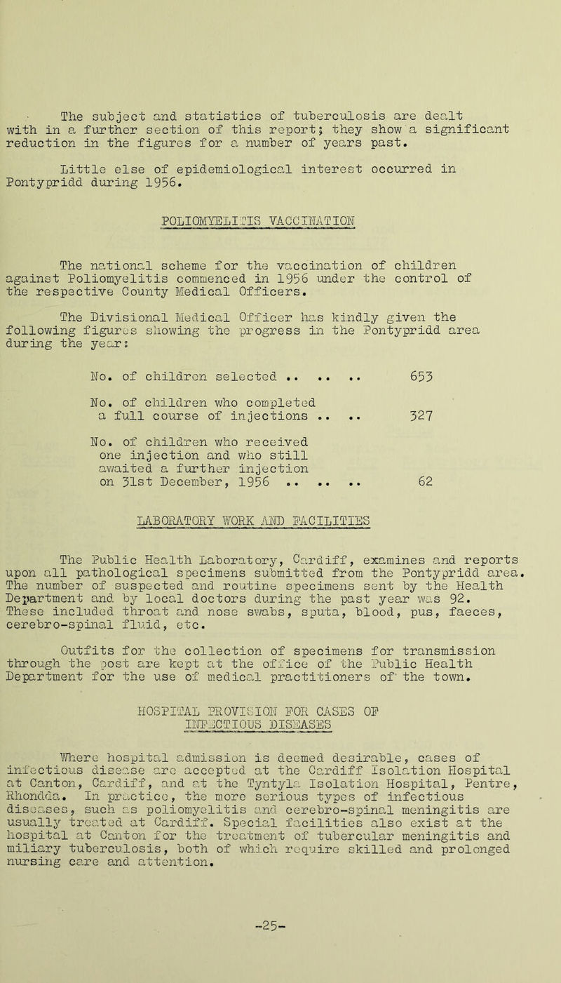 The subject and statistics of tuberculosis are dealt with in a further section of this report; they show a significant reduction in the figures for a number of years past. little else of epidemiological interest occurred in Pontypridd during 1956. POLIOMYELITIS VACO HAT ION The national scheme for the vaccination of children against Poliomyelitis commenced in 1956 under the control of the respective County Medical Officers. The Divisional Medical Officer has kindly given the following figures showing the progress in the Pontypridd area during the years ho. of children selected 653 No. of children who completed a full course of injections .. .. 327 No. of children who received one injection and who still awaited a further injection on 31st December, 1956 62 LABORATORY WORK AND FACILITIES The Public Health Laboratory, Cardiff, examines and reports upon all pathological specimens submitted from the Pontypridd area. The number of suspected and routine specimens sent by the Health Dejjartment and by local doctors during the past year was 92. These included throat and nose swabs, sputa, blood, pus, faeces, cerebro-spinal fluid, etc. Outfits for the collection of specimens for transmission through the post are kept at the office of the Public Health Department for the use of medical practitioners of the town. HOSPITAL PROVISION POR CASES OP INFECTIOUS DISEASES Where hospital admission is deemed desirable, cases of infectious disease are accepted at the Cardiff Isolation Hospital at Canton, Cardiff, and at the Tyntyla Isolation Hospital, Pentre, Rhondda. In practice, the more serious types of infectious diseases, such as poliomyelitis and cerebro-spinal meningitis are usually treated at Cardiff. Special facilities also exist at the hospital at Canton for the treatment of tubercular meningitis and miliary tuberculosis, both of which require skilled and prolonged nursing care and attention. -25-