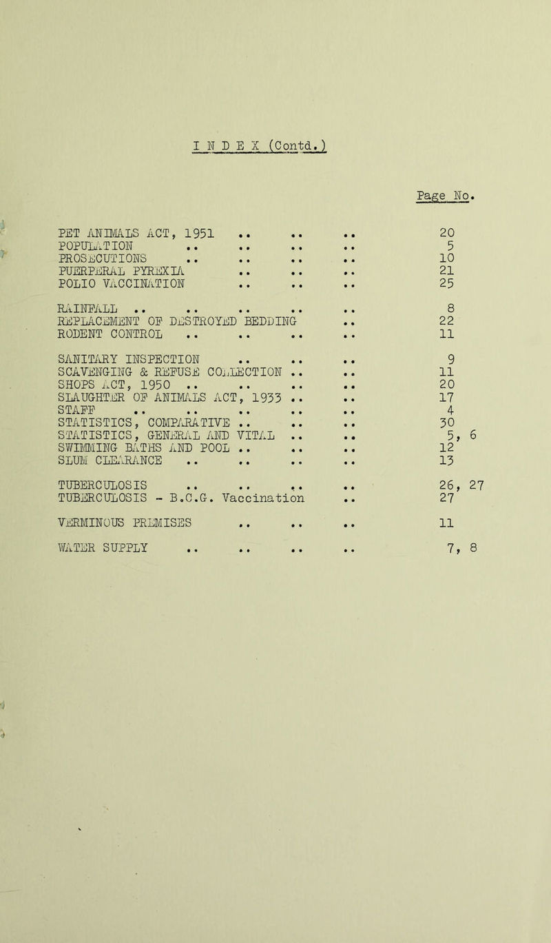 INDEX (Oontd.) Page No. PET ANIMALS ACT, 1951 .. .. .. 20 POPULATION .. .. .. .. 5 PROSECUTIONS .. .. .. . . 10 PUERPERAL PYREXIA .. .. .. 21 POLIO VACCINATION .. .. .. 25 RAINFALL •• •• .. •• .* 8 REPLACEMENT OE DESTROYED BEDDING .. 22 RODENT CONTROL .. . . .. . . 11 SANITARY INSPECTION .. .. .. 9 SCAVENGING & REFUSE COLLECTION .. .. 11 SHOPS ACT, 1950 .. .. .. .. 20 SLAUGHTER OE ANIMALS ACT, 1955 .. .. 17 STAEE .. .. .. .. .. 4 STATISTICS, COMPARATIVE .. .. .. 50 STATISTICS, GENERAL AND VITAL .. .. 5, 6 SWIMMING BATHS AND POOL .. .. .. 12 SLUM CLEARANCE .. .. .. .. 15 TUBERCULOSIS .. .. .. ♦. 26, 27 TUBERCULOSIS - B.C.G. Vaccination .. 27 VERMINOUS PREMISES .. .. .. 11 WATER SUPPLY .. .. .. .. 7, 8
