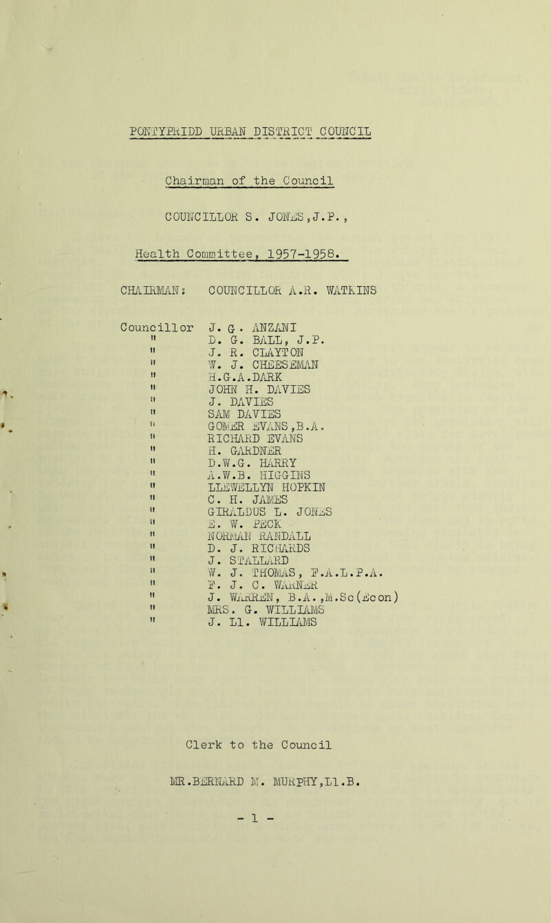 Chairman of the Council C OUNCILL OK S. J OILS,J.P., Health Committee, 1957-1958. CHAIRMAN! COUNCILLOR A.R. WATKINS Councillor J. G ° AN Z AN I  D. 0. BALL, J.P. u J. R. CLAYTON  W. J. CHEESEMAN  H.G.A.DARK » JOHN H. DAVIES H J. DAVIES 51 SAM DAVIES  GOMER EVANS,B.A.  RICHARD EVANS  H. GARDNER  D.W.G. BARRY  A.W.B. HIGGINS » LLEWELLYN HOPKIN  C. H. J ALIUS  GIRALDUS L. JONES  E. W. PECK  NORMAN RANDALL  D. J, RICHARDS  J. STALLARD  W. J. THOMAS, E.A.L.P.A.  P. J. C. WARNER ” J. WARREN, B. A. ,M. S c (Ec on)  MRS. G. WILLIAMS  J. LI. WILLIAMS Clerk to the Council MR.BERNARD M. MURPHY,LI.B. 1