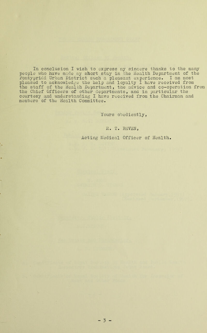 people who have made my short stay in the Health Department of the Pontypridd Urban District such a pleasant experience. I am most pleased to acknowledge the help and loyalty I have received from the staff of the Health Department, the advice and co-operation from the Chief Officers of other departments, and in particular the courtesy and understanding I have received from the Chairman and members of the Health Committee. Yours obediently, II. T. BHVEH, Acting Medical Officer of Health. I - 3 -