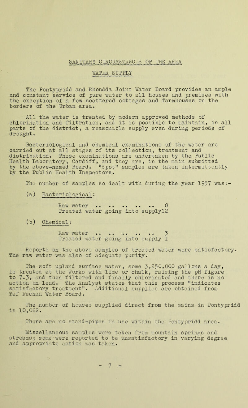 SANITARY CffiCUMSTAMHE OP THE AREA WATER SUPPLY The Pontypridd and Rhondda Joint Water Board provides an ample and constant service of pure water to all houses and premises with the exception of a few scattered cottages and farmhouses on the borders of the Urban area. All the water is treated by modern approved methods of chlorination and filtration, and it is possible to maintain, in all parts of the district, a reasonable supply even during periods of drought. Bacteriological and chemical examinations of the water are carried out at all stages of its collection, treatment and distribution. These examinations are undertaken by the Public Health Laboratory, Cardiff, and they are, in the main submitted by the above-named Board. Spot samples are taken intermittently by the Public Health Inspectors. The number of samples so dealt with during the year 1957 wass- (a) Bacteriologicals Raw water .. .. 8 Treated water going into supplyl2 (b) Chemicali Raw water 3 Treated water going into supply 1 Reports on the above samples of treated water were satisfactory. The raw water was also of adequate purity. The soft upland surface water, some 3?250,000 gallons a day, is treated at the Works with lime or chalk, raising the pH figure to 7*3? and then filtered and finally chlorinated and there is no action on lead. The Analyst states that this process indicates satisfactory treatment. Additional supplies are obtained from Taf Bechan Water Board. The number of houses supplied direct from the mains in Pontypridd is 10,062. There are no stand-pipes in use within the Pontypridd area. Miscellaneous samples were taken from mountain springs and streams; some were reported to be unsatisfactory in varying degree and appropriate action was taken. 7