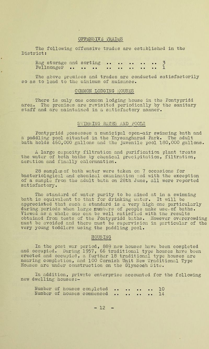 OWENS IVB TRADES The following offensive trades are established in the District: Rag storage and sorting .. • • 3 Pellmonger 1 The above premises and trades are conducted satisfactorily so as to lead to the minimum of nuisance. COMMON LODGING- HOUSES There is only one common lodging house in the Pontypridd area. The premises are revisited periodically by the sanitary staff and are maintained in a satisfactory manner. SWIMMING- BATHS AND POOLS Pontypridd possesses a municipal open-air swimming bath and a' paddling pool situated in the Ynysangharad Park. The adult bath holds 460,000 gallons and the juvenile pool 180,000 gallons. A large capacity filtration and purification plant treats the water of both baths by chemical precipitation, filtration, aeration and finally chlornnation. 28 samples of bath water were taken on 7 occasions for bacteriological and chemical examination and with the exception of a sample from the adult bath on 28th June, all were reported satisfact ory. The standard of water purity to be aimed at in a swimming bath is equivalent to that for drinking water. It will be appreciated that such a standard is a very high one particularly during periods when large numbers of people make user of baths. Viewed as a whole one can be well satisfied with the results obtained from tests of the Pontypridd baths. However overcrowding must be avoided and there must be supervision in particular of the very young toddlers using the paddling pool. HOUSING In the post war period, 889 new houses have been completed and occupied. During 1957, 66 traditional type houses have been erected and occupied, a further 18 traditional type houses are nearing completion, and 100 Cornish Unit New Traditional Type Houses are under construction on the Glyncoch Site. In addition, private enterprise accounted for the following new dwelling houses%- Number of houses completed 10 Number of houses commenced .. 14 - 12