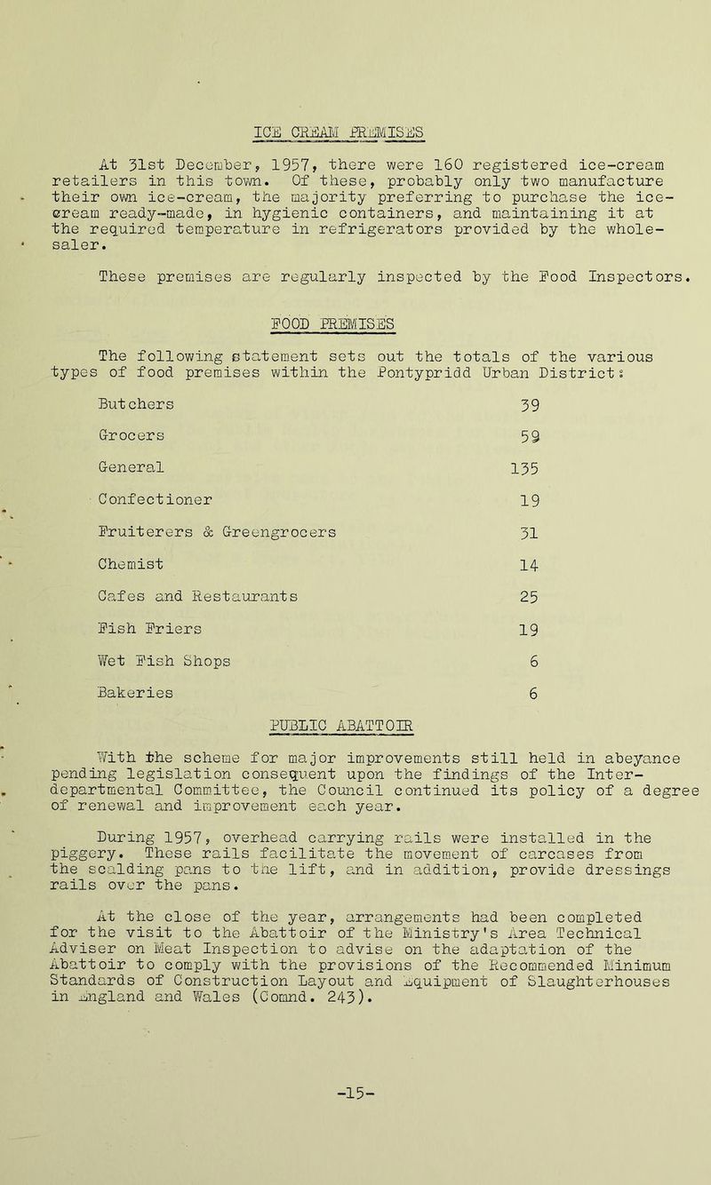 ICE CREAM PREMISES At 31st December, 1957, there were 160 registered ice-cream retailers in this town. Of these, probably only two manufacture their own ice-cream, the majority preferring to purchase the ice- cream ready-made, in hygienic containers, and maintaining it at the required temperature in refrigerators provided by the whole- saler. These premises are regularly inspected by the Food Inspectors. FOOD PREMISES The following statement sets out the totals of the various types of food premises within the Pontypridd Urban Districts Butchers 39 Grocers 59 General 135 Confectioner 19 Fruiterers & Greengrocers 31 Chemist 14 Cafes and Restaurants 25 Fish Friers 19 Wet Fish Shops 6 Bakeries 6 PUBLIC ABATTOIR With the scheme for major improvements still held in abeyance pending legislation consequent upon the findings of the Inter- departmental Committee, the Council continued its policy of a degree of renewal and improvement ea,ch year. During 1957, overhead carrying rails were installed in the piggery. These rails facilitate the movement of carcases from the scalding pans to the lift, and in addition, provide dressings rails over the pans. At the close of the year, arrangements had been completed for the visit to the Abattoir of the Ministry's Area Technical Adviser on Meat Inspection to advise on the adaptation of the Abattoir to comply with the provisions of the Recommended Minimum Standards of Construction Layout and equipment of Slaughterhouses in England and Wales (Comnd. 243). -15-