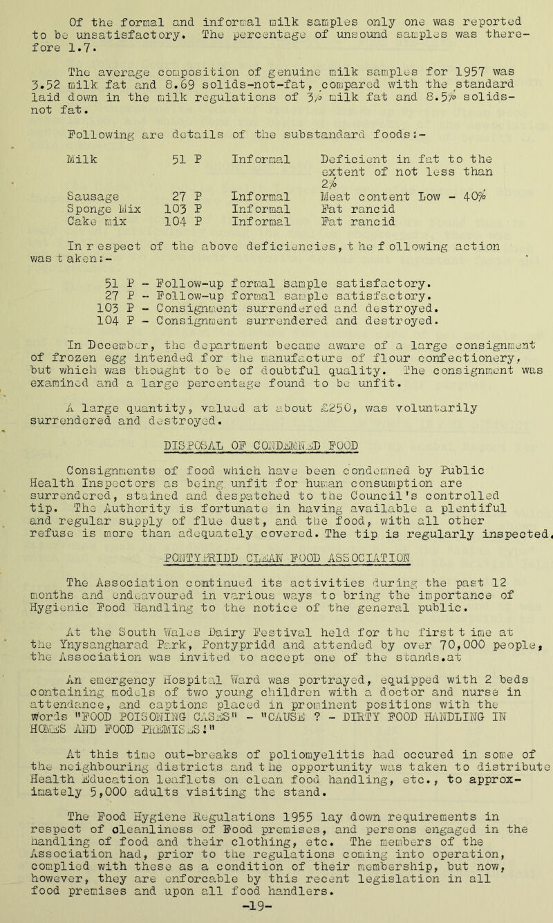 Of the formal and informal milk samples only one was reported to be unsatisfactory. The percentage of unsound samples was there- fore 1.7* The average composition of genuine milk samples for 1957 was 5.52 milk fat and 8.69 solids-not-fat, compared with the standard laid down in the milk regulations of 3i° milk fat and 8.5i° solids- not fat. Following are details of the substandard foodss- Milk 51 P Inf ormal Deficient in extent of not 2 7b fat to the less than Sausage 27 P Inf ormal Meat content Low - 407° Sponge Mix 103 P Inf ormal Fat rancid Cake mix 104 P Informal Fat rancid In respect of the above deficiencies, t he following action was t aken 2 - 51 P - Follow-up formal sample satisfactory. 27 P - Follow-up formal sample satisfactory. 103 P - Consignment surrendered and destroyed. 104 P - Consignment surrendered and destroyed. In December, the department became aware of a large consignment of frozen egg intended for the manufacture of flour confectionery, but which was thought to be of doubtful quality. The consignment was examined and a large percentage found to be unfit. A large quantity, valued at about £250, was voluntarily surrendered and destroyed. DISPOSAL OF CONDEMNED FOOD Consignments of food which have been condemned by Public Health Inspectors as being, unfit for human consumption are surrendered, stained and despatched to the Council's controlled tip. The Authority is fortunate in having available a plentiful and regular supply of flue dust, and the food, with all other refuse is more than adequately covered. The tip is regularly inspected PONTYPRIDD CLDAL FOOD ASSOCIATION The Association continued its activities during the past 12 months and endeavoured in various ways to bring the importance of Hygienic Food Handling to the notice of the general public. At the South Wales Dairy Festival held for the first t ime at the Ynysangharad Park, Pontypridd and attended by over 70,000 people, the Association was invited to accept one of the stands.at An emergency Hospital Ward was portrayed, equipped with 2 beds containing models of two young children with a doctor and nurse in attendance, and captions placed in prominent positions with the Words FOOD POISONING CASHS - CAUSA ? - DIRTY FOOD MIDDLING- IN HORA'S AND FOOD PREMISES! At this time out-breaks of poliomyelitis had occured in some of the neighbouring districts and the opportunity was taken to distribute Health Education leaflets on clean food handling, etc., to approx- imately 5,000 adults visiting the stand. The Food Hygiene Regulations 1955 lay down requirements in respect of cleanliness of Food premises, and persons engaged in the handling of food and their clothing, etc. The members of the Association had, prior to the regulations coming into operation, complied with these as a condition of their membership, but now, however, they are enforcable by this recent legislation in all food premises and upon all food handlers. -19-