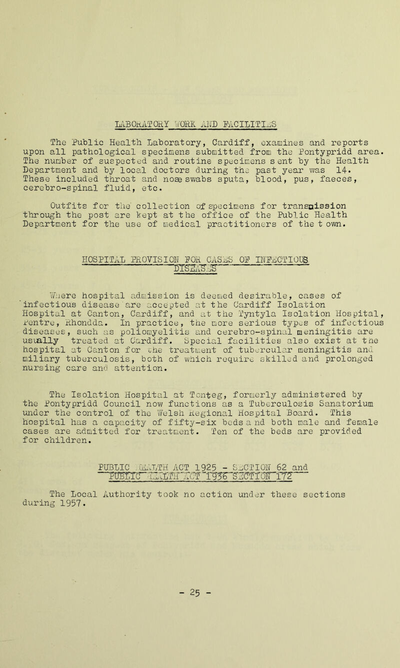 LABORATORY WORK AND FACILITIES The Public Health Laboratory, Cardiff, examines and reports upon all pathological specimens submitted from the Pontypridd area. The number of suspected and routine specimens sent by the Health Department and by local doctors during the past year was 14. These included throat and nose swabs sputa, blood, pus, faeces, cerebro-spinal fluid, etc. Outfits for the collection of specimens for transaission through the post are kept at the office of the Public Health Department for the use of medical practitioners of the t own. HOSPITAL PROVISION FOR CASAS OF INFECTIOUS. ~— ™ —“ Where hospital admission is deemed desirable, cases of 'infectious disease are accepted at the Cardiff Isolation Hospital at Canton, Cardiff, and at the Tyntyla Isolation Hospital, Pentre, Rhondda. In practice, the more serious types of infectious diseases, such as poliomyelitis and cerebro-spinal meningitis are usually treated at Cardiff. Special facilities also exist at the hospital at Canton for che treatment of tubercular meningitis and miliary tuberculosis, both of which require skilled and prolonged nursing care and attention. The Isolation Hospital at Touteg, formerly administered by the Pontypridd Council now functions as a Tuberculosis Sanatorium under the control of the Welsh Regional Hospital Board. This hospital has a capacity of fifty-six beds a nd both male and female cases are admitted for treatment. Ten of the beds are provided for children. PUBLIC .jEALTH ACT 1925 - SECTION 62 and PUBLIC! 'ieAlth ^Xl- 1 95r~bECTI iATi72 The Local Authority took no action under these sections during 1957. _ 25 -