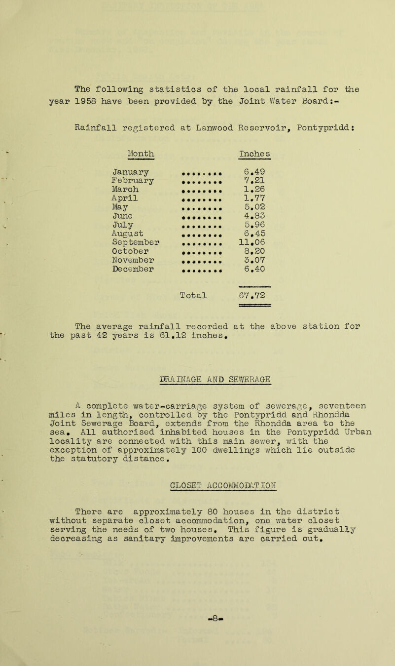 The following statistics of the local rainfall for the year 1958 have been provided by the Joint Water Board:- Rainfall registered at Lanwood Reservoir, Pontypridd: Month Inche s January 6.49 February 7.21 March 1.26 April 1.77 May 5,02 June 4.83 July 5.96 August 6.45 September 11.06 October 8.20 November 3.07 December 6.40 Total 67.72 The average rainfall recorded at the above station for the past 42 years is 61.12 inches. DRAINAGE AND SEWERAGE A complete water-carriage system of sewerage, seventeen miles In length, controlled by the Pontypridd and Rhondda Joint Sewerage Board, extends from the Rhondda area to the sea. All authorised inhabited houses in the Pontypridd Urban locality are connected with this main sewer, with the exception of approximately 100 dwellings which lie outside the statutory distance. CLOSET ACCOMMODATION There are approximately 80 houses in the district without separate closet accommodation, one water closet serving the needs of two houses. This figure is gradually decreasing as sanitary improvements are carried out. >8-