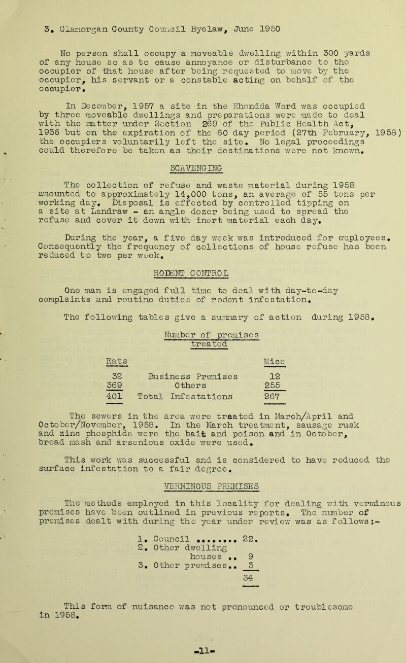 3. Glamorgan County Council Byelaw, June 1950 No person shall occupy a moveable dwelling within 300 yards of any house so as to cause annoyance or disturbance to the occupier of that house after being requested to move by the occupier, his servant or a constable acting on behalf of the occupier. In December, 1957 a site in the Rhondda Ward was occupied by throe moveable dwellings and preparations were made to deal v/ith the matter under Section 269 of the Public Health Act, 1936 but on the expiration of the 60 day period (27th February, 1958) the occupiers voluntarily left the site. No legal proceedings could therefore be taken as their destinations were not known. SCAVENGING The collection of refuse and waste material during 1958 amounted to approximately 14,000 tons, an average of 55 tons per working day. Disposal is effected by controlled tipping on a site at Landraw - an angle dozer being used to spread the refuse and cover it down with inert material each day. During the year, a five day week was introduced for employees. Consequently the frequency of collections of house refuse has been reduced to two per week, RODENT CONTROL One man is engaged full time to deal with day-to-day complaints and routine duties of rodent infestation. The following tables give a summary of action during 1958. Number of premises treated Rats Mice 32 Business Premises 12 569 Others 255 401 Total Infestations 267 The sewers in the area were treated in March/April and October/Novomber, 1958. In the March treatment, sausage rusk and zinc phosphide were the bait and poison and in October, bread mash and arsenious oxide were used. This work was successful and is considered to have reduced the surface infestation to a fair degree, VERMINOUS PREMISES The methods employed in this locality for dealing v/ith verminous premises have boon outlined in previous reports. The number of premises dealt with during the year under review was as follows:- 1. Council •••••••« 22, 2. Other dwelling houses ,, 9 3. Other premises,, 3 34 This form of nuisance was not pronounced or troublesome in 1958. >11