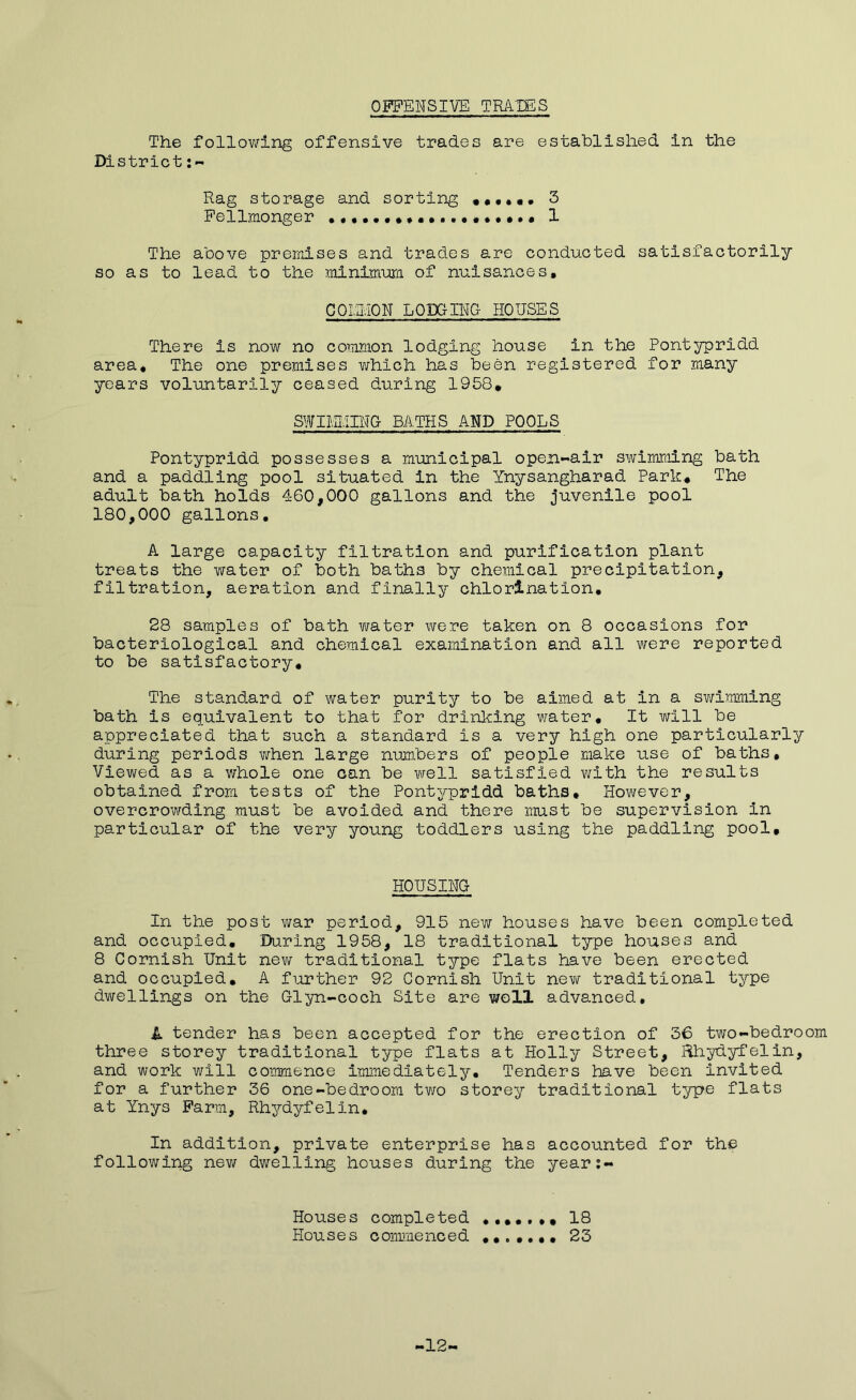 OFFENSIVE TRAXES The following offensive trades are established in the District Rag storage and sorting ,••••• 3 Fellmonger 1 The above premises and trades are conducted satisfactorily so as to lead to the minimum of nuisances, COI.n.lON LODGING- HOUSES There is now no common lodging house in the Pontypridd area. The one premises which has been registered for many years voluntarily ceased during 1958, SWIMMING BATHS AND POOLS Pontypridd possesses a municipal open-air swimming bath and a paddling pool situated in the Ynysangharad Park, The adult bath holds 460,000 gallons and the juvenile pool 180,000 gallons. A large capacity filtration and purification plant treats the water of both baths by chemical precipitation, filtration, aeration and finally chlorination. 28 samples of bath water were taken on 8 occasions for bacteriological and chemical examination and all were reported to be satisfactory. The standard of water purity to be aimed at in a swimming bath is equivalent to that for drinking water. It will be appreciated that such a standard is a very high one particularly during periods when large numbers of people make use of baths. Viewed as a whole one can be well satisfied with the results obtained from tests of the Pontypridd baths. However, overcrowding must be avoided and there must be supervision In particular of the very young toddlers using the paddling pool. HOUSING In the post war period, 915 new houses have been completed and occupied, 'During 1958, 18 traditional type houses and 8 Cornish Unit new traditional type flats have been erected and occupied. A further 92 Cornish Unit new traditional type dwellings on the Glyn-coch Site are well advanced. A tender has been accepted for the erection of 36 two-bedroom three storey traditional type flats at Holly Street, Rhydyfelin, and work will commence immediately. Tenders have been invited for a further 36 one-bedroom two storey traditional type flats at Ynys Farm, Rhydyfelin. In addition, private enterprise has accounted for the following new dwelling houses during the year:- Houses completed ......, 18 Houses commenced 23 -12