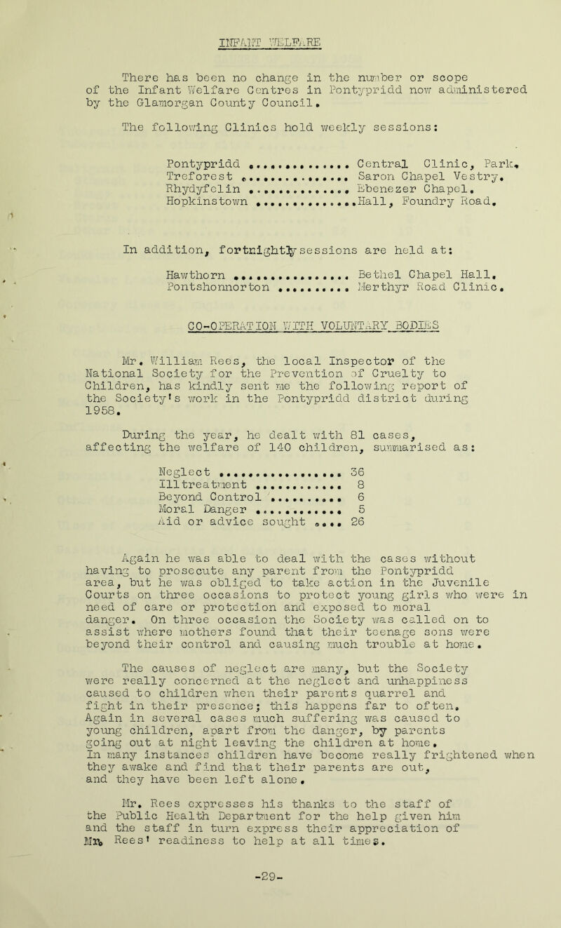 INFANT WELFARE There has been no change in the number or scope of the Infant Y/elfare Centres in Pontypridd now administered by the Glamorgan County Council, The following Clinics hold weekly sessions: Pontypridd «, ...... ...... Central Clinic, Park, Treforest Saron Chapel Vestry, Rhydyfelin ....... Ebenezer Chapel, Hopkinstown .Hall, Foundry Road. In addition, fortnightly sessions are held at: Hawthorn •••••••••,...... Bethel Chapel Hall, Pontshonnorton Merthyr Road Clinic. CO-OPERATION WITH VOLUNTARY BODIES Mr, William Rees, the local Inspector of the National Society for the Prevention of Cruelty to Children, has kindly sent me the following report of the Society1s work in the Pontypridd district during 1958. During the year, he dealt with 81 cases, affecting the welfare of 140 children, summarised as: Neglect 36 111 treatment ............ 8 Beyond Control 6 Moral Danger 5 Aid or advice sought 26 Again he was able to deal with the cases without having to prosecute any parent from the Pontypridd area, but he was obliged to take action in the Juvenile Courts on three occasions to protect young girls who were in need of care or protection and exposed to moral danger. On three occasion the Society was called on to assist where mothers found that their teenage sons were beyond their control and causing much trouble at home. The causes of neglect are many, but the Society were really concerned at the neglect and unhappiness caused to children when their parents quarrel and fight in their presence; this happens far to often. Again in several cases much suffering was caused to young children, apart from the danger, by parents going out at night leaving the children at home. In many instances children have become really frightened when they ay/ake and find that their parents are out, and they have been left alone, Mr, Rees expresses his thanks to the staff of the Public Health Department for the help given him and the staff in turn express their appreciation of Mr0 Rees’ readiness to help at all times. -29-