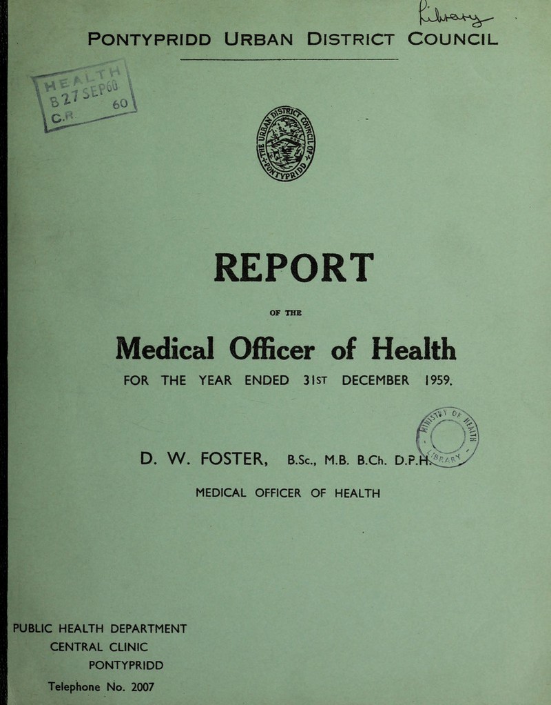 Pontypridd Urban District Council A I REPORT OF THE Medical Officer of Health FOR THE YEAR ENDED 31st DECEMBER 1959. D. W. FOSTER, MEDICAL OFFICER OF HEALTH PUBLIC HEALTH DEPARTMENT CENTRAL CLINIC PONTYPRIDD Telephone No. 2007