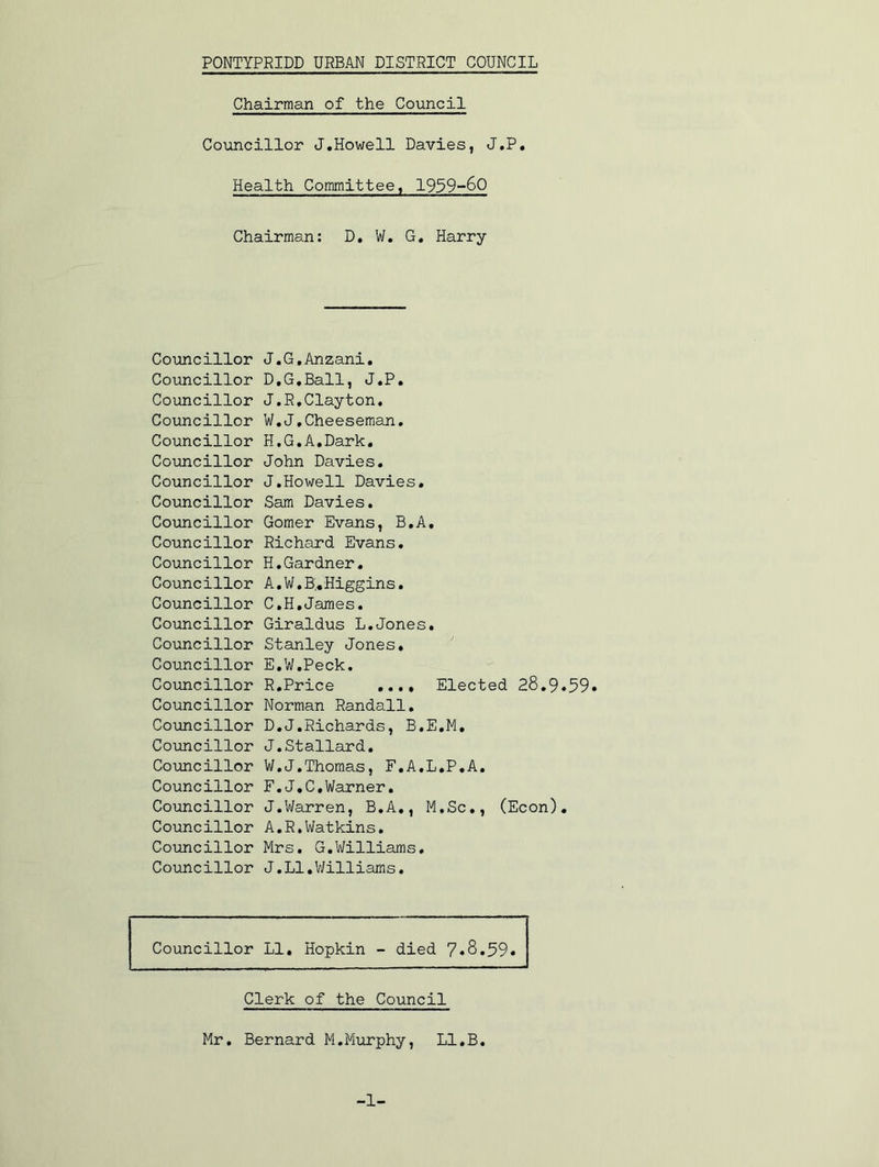 Chairman of the Council Councillor J.Howell Davies, J.P. Health Committee, 1959-60 Chairman: D, W. G. Harry Coimcillor Councillor Councillor Councillor Councillor Councillor Councillor Councillor Councillor Councillor Councillor Councillor Councillor Councillor Councillor Councillor Councillor Councillor Coimcillor Coimcillor Councillor Councillor Councillor Councillor Councillor Councillor J.G.Anzani, DtG,Ball, J«P» J.R,Clayton, W,J.Cheeseman, H.G.A.Dark. John Davies. J,Howell Davies. Sam Davies. Corner Evans, B.A. Richard Evans. H.Gardner. A. W.B;, Higgins. C. H.James. Giraldus L.Jones. Stanley Jones. E. W.Peck. R.Price .... Elected 28.9.59» Norman Randall, D. J.Richards, B.E.M, J.Stallard. W.J.Thomas, F.A.L.P.A. F. J.C,Warner, J,Warren, B.A,, M.Sc,, (Econ), A,R,Watkins, Mrs, G.V/illiams, J, LI, V/illiams, Councillor LI, Hopkin - died 7«8.59« Clerk of the Council Mr. Bernard M.Miurphy, Ll.B. -1-