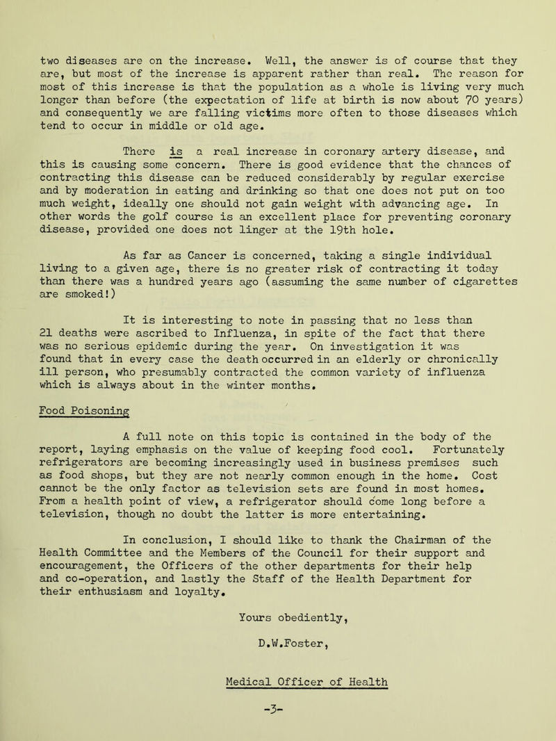 two diseases are on the increase. Well, the answer is of course that they are, but most of the increase is apparent rather than real. The reason for most of this increase is that the population as a whole is living very much longer than before (the expectation of life at birth is now about 70 years) and consequently we are falling victims more often to those diseases which tend to occur in middle or old age. There ^ a real increase in coronary artery disease, and this is causing some concern. There is good evidence that the chances of contracting this disease can be reduced considerably by regular exercise and by moderation in eating and drinking so that one does not put on too much weight, ideally one should not gain weight with advancing age. In other words the golf course is an excellent place for preventing coronary disease, provided one does not linger at the 19th hole. As far as Cancer is concerned, taking a single individual living to a given age, there is no greater risk of contracting it today than there was a hundred years ago (assuming the same number of cigarettes are smoked!) It is interesting to note in passing that no less than 21 deaths were ascribed to Influenza, in spite of the fact that there was no serious epidemic during the year. On investigation it was found that in every case the death occurred in an elderly or chronically ill person, who presumably contracted the common variety of influenza which is always about in the winter months. Food Poisoning A full note on this topic is contained in the body of the report, laying emphasis on the value of keeping food cool. Fortunately refrigerators are becoming increasingly used in business premises such as food shops, but they are not nearly common enough in the home* Cost cannot be the only factor as television sets are found in most homes. From a health point of view, a refrigerator should come long before a television, though no doubt the latter is more entertaining. In conclusion, I should like to thank the Chairman of the Health Committee and the Members of the Council for their support and encouragement, the Officers of the other departments for their help and co-operation, and lastly the Staff of the Health Department for their enthusiasm and loyalty. Yours obediently, D,W.Foster, Medical Officer of Health -3-
