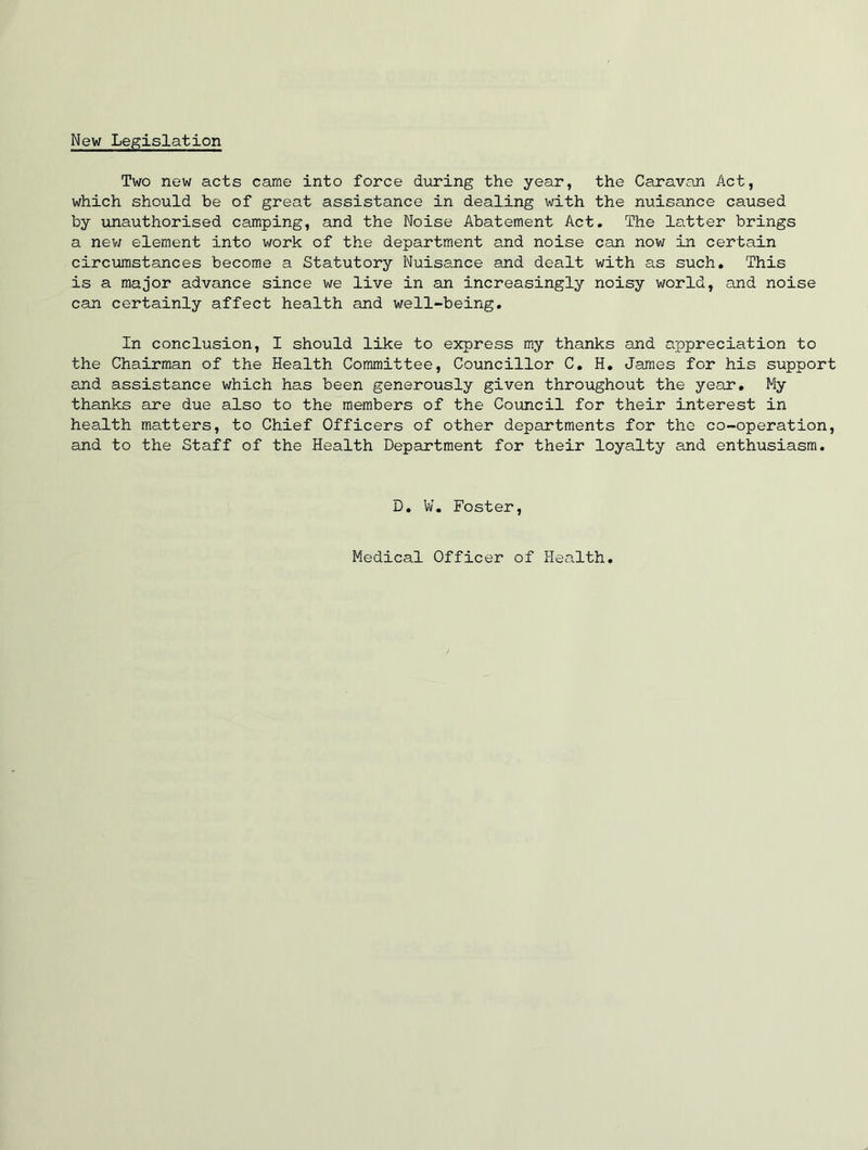 New Legislation Two new acts came into force during the year, the Caravan Act, which should be of great assistance in dealing with the nuisance caused by unauthorised camping, and the Noise Abatement Act. The latter brings a nev; element into work of the department and noise can now in certain circumstances become a Statutory Nuisance and dealt with as such. This is a major advance since we live in an increasingly noisy world, and noise can certainly affect health and well-being. In conclusion, I should like to express my thanks and appreciation to the Chairman of the Health Committee, Councillor C, H, James for his support and assistance which has been generously given throughout the year. My thanks are due also to the members of the Council for their interest in health matters, to Chief Officers of other departments for the co-operation, and to the Staff of the Health Department for their loyalty and enthusiasm. D, W. Foster, Medical Officer of Health