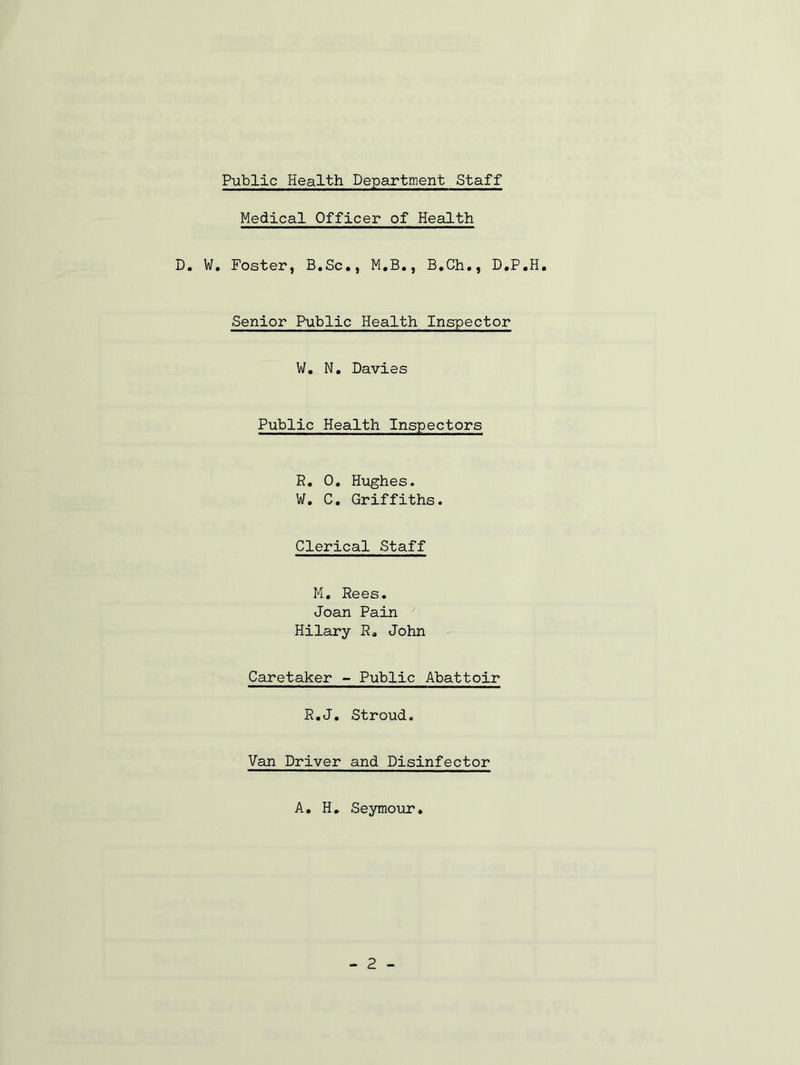 Medical Officer of Health D, W, Foster, B.Sc., M.B., B.Ch., D.P.H, Senior Public Health Inspector V/. N. Davies Public Health Inspectors R. 0, Hughes. W, C, Griffiths. Clerical Staff M, Rees. Joan Pain ' Hilary R* John Caretaker - Public Abattoir R«J. Stroud. Van Driver and Disinfector A, H, Seymour. - 2 -