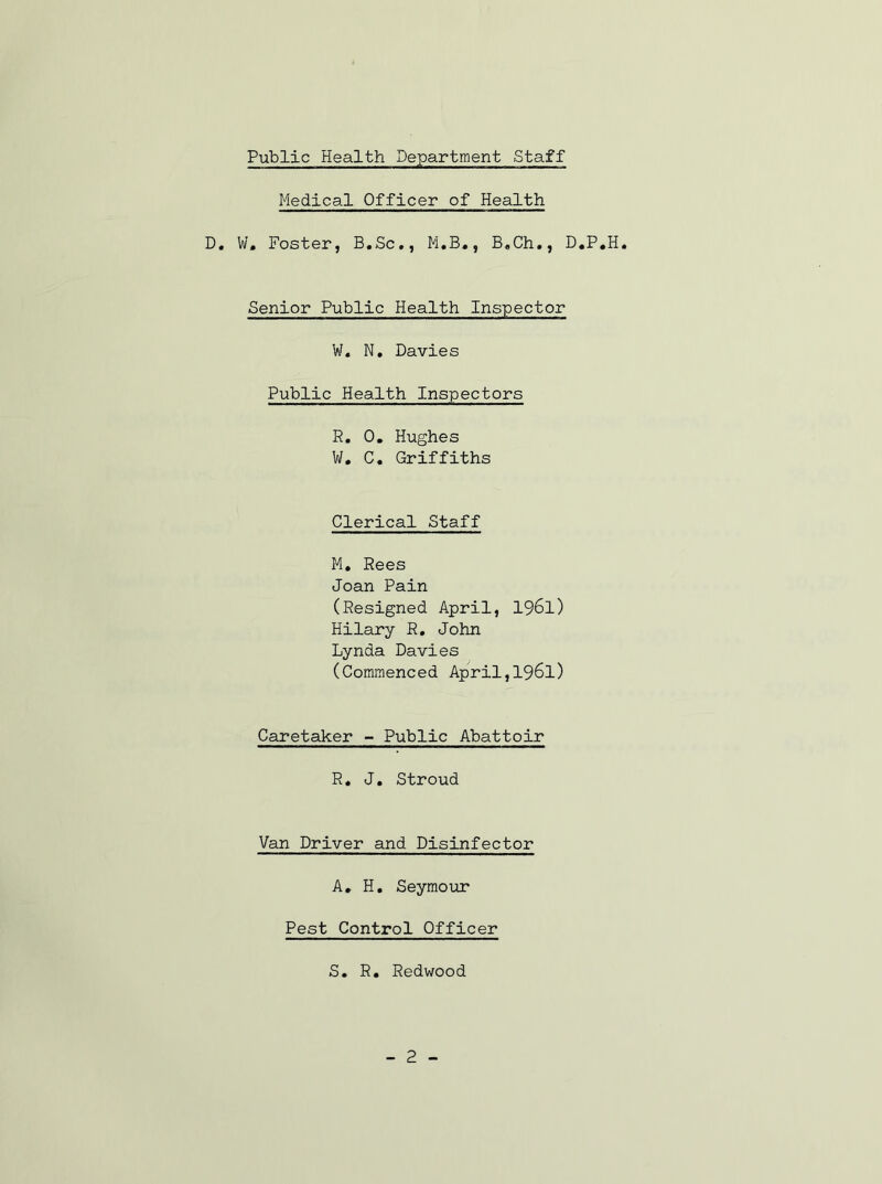 Medical Officer of Health D. W, Foster, B.Sc,, M.B,, B,Ch,, D.P.H. Senior Public Health Inspector W. N, Davies Public Health Inspectors R. 0, Hughes W, C, Griffiths Clerical Staff M, Rees Joan Pain (Resigned April, I96I) Hilary R, John Lynda Davies (Commenced April,I96I) Caretaker - Public Abattoir R. J. Stroud Van Driver and Disinfector A, H. Seymour Pest Control Officer S, R« Redwood - 2 -
