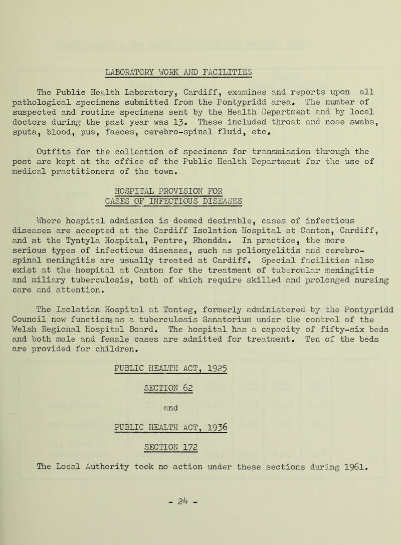 LABORATORY V/ORK AND FACILITIES The Public Health Laboratory, Cardiff, examines and reports upon all pathological specimens submitted from the Pontypridd area. The n-umber of suspected and routine specimens sent by the Health Department and by local doctors during the past year was 13* These included throcLt cjid nose swabs, sputa, blood, pus, faeces, cerebro-spinal fluid, etc. Outfits for the collection of specimens for transmission through the post are kept at the office of the Public Health Department for the use of medical practitioners of the town. HOSPITAL PROVISION FOR CASES OF INFECTIOUS DISEASES V/here hospital admission is deemed desirable, cases of infectious diseases are accepted at the Cardiff Isolation Hospital at Canton, Cardiff, and at the Tyntyla Hospital, Pentre, Rhondda. In practice, the more serious types of infectious diseases, such as poliomyelitis and cerebro- spinal meningitis are usually treated at Cardiff, Special facilities also exist at the hospital at Canton for the treatment of tubercular meningitis and miliary tuberculosis, both of which require skilled and prolonged nursing care and attention. The Isolation Hospital at Tonteg, formerly a.dministered by the Pontypridd Council now functiorsas a tuberculosis Sanatorium under the control of the Welsh Regional Hospitcil Board. The hospital has a capacity of fifty-six beds and both male and female cases are admitted for treatment. Ten of the beds are provided for children, PUBLIC HEALTH ACT, 1923 SECTION 62 and PUBLIC HEALTH ACT, 1936 SECTION 172 The Local Authority took no action under these sections diuring I96I, - 24 -