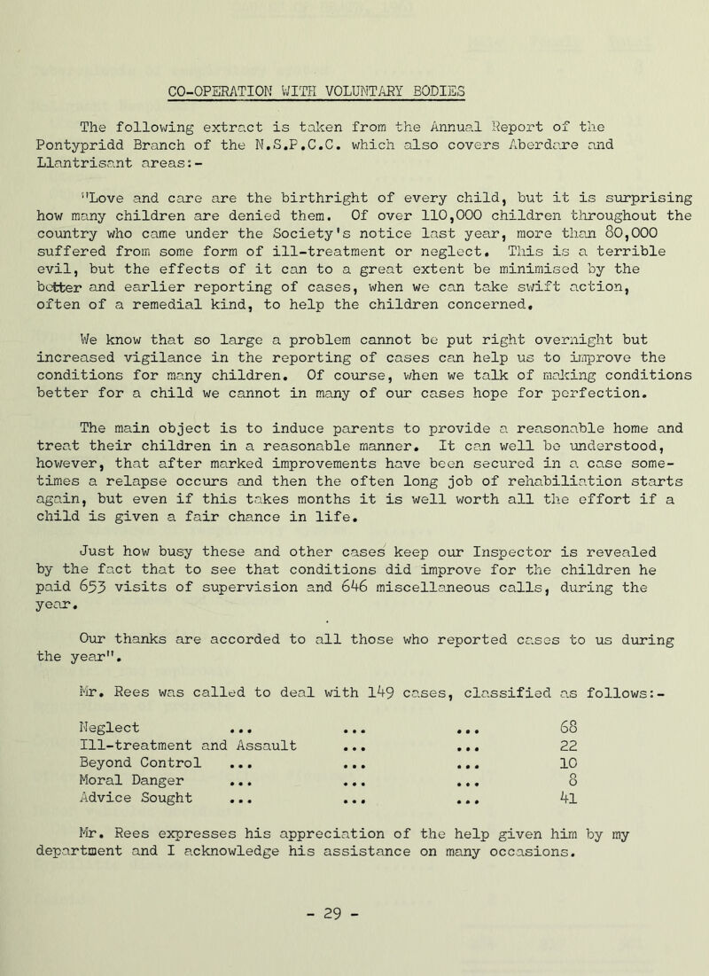 CO-OPERATION WITH VOLUNTARY BODIES The follov;ing extract is token from the Annual Report of the Pontypridd Branch of the N.S.P.C.C. which also covers Aberdare and Llantrisant areas ”Love and care are the birthright of every child, but it is surprising how many children are denied them. Of over 110,000 children throughout the country who came under the Society's notice last year, more thoji 80,000 suffered from some form of ill-treatment or neglect. This is a terrible evil, but the effects of it can to a great extent be minimised by the better and earlier reporting of cases, when we can take sv;ift action, often of a remedial kind, to help the children concerned. We know that so large a problem cannot be put right overnight but increased vigilance in the reporting of cases can help us to iiiiprove the conditions for many children. Of course, when we talk of making conditions better for a child we ca.nnot in many of our cases hope for perfection. The main object is to induce parents to provide a reasonable home and treat their children in a reasonable manner. It ca.n well be imderstood, however, that after marked improvements have been secured in a case some- times a relapse occurs and then the often long job of rehabiliation starts again, but even if this takes months it is well worth all the effort if a child is given a fair chance in life. Just how busy these and other cases keep our Inspector is revealed by the fact that to see that conditions did improve for the children he paid 653 visits of supervision and 6A6 miscellaneous calls, during the year. Our thanks are accorded to all those who reported cases to us during the year. Mr, Rees was called to deal with IA9 cases, classified a.s follows:- i'^eglect ,,, ••• ,,, 88 Ill-treatment and Assault ... ... 22 Beyond Control ... ,,, ... 10 Moral Danger ... ... ,,, 8 Advice Sought ... ... ... Al Mr, Rees expresses his appreciation of the help given him by my department and I acknowledge his assistance on many occasions. - 29 -