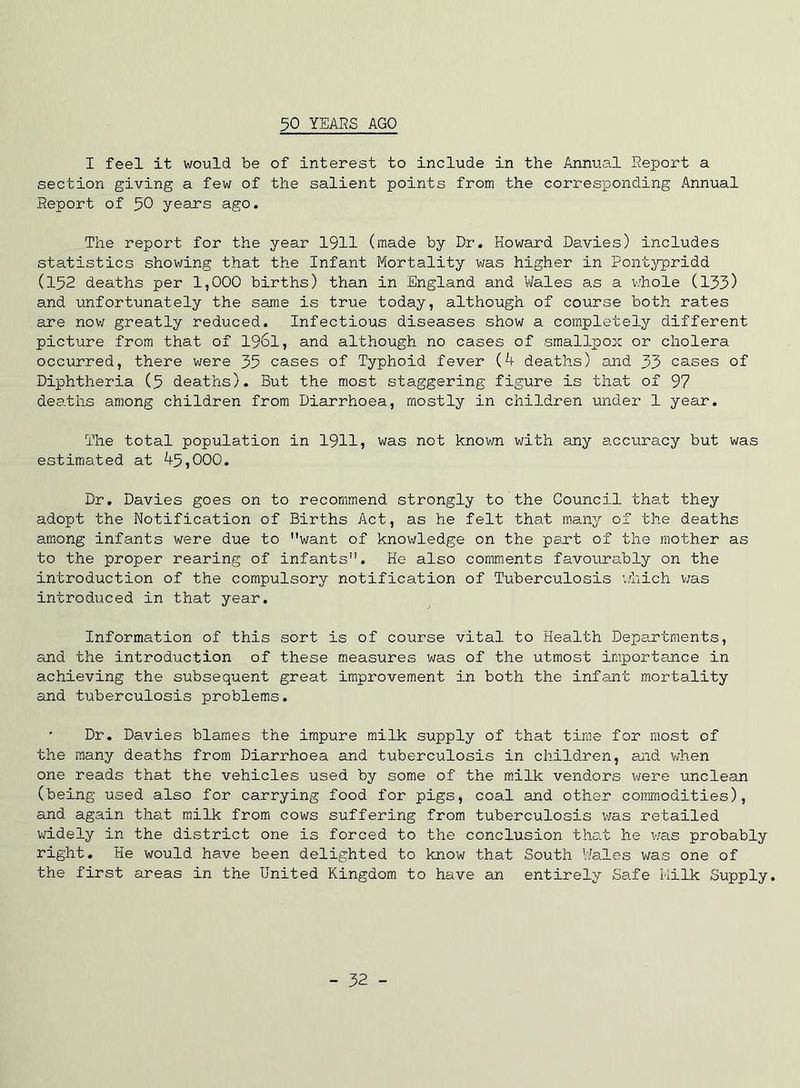 I feel it would be of interest to include in the Annual Report a section giving a few of the salient points from the corresponding Annual Report of 30 years ago. The report for the year 1911 (made by Dr, Howard Davies) includes statistics showing that the Infant Mortality was higher in Pontypridd (132 deaths per 1,000 births) than in England and Vi/ales as a v/hole (133) and unfortunately the same is true today, although of course both rates are now greatly reduced. Infectious diseases show a completely different picture from that of I96I, and although no cases of smallpox or cholera occurred, there were 35 cases of Typhoid fever (4 deaths) and 33 cases of Diphtheria (3 deaths). But the most staggering figure is that of 97 deaths among children from Diarrhoea, mostly in children under 1 year. The total population in 19115 was not known with any accuracy but was estimated at 43,000. Dr. Davies goes on to recommend strongly to the Council that they adopt the Notification of Births Act, as he felt that many of the deaths among infants were due to want of knowledge on the part of the mother as to the proper rearing of infants. He also comments favourably on the introduction of the compulsory notification of Tuberculosis ’./hich v;as introduced in that year. Information of this sort is of course vital to Health Departments, and the introduction of these measures was of the utmost importance in achieving the subsequent great improvement in both the infant mortality and tuberculosis problems. Dr. Davies blames the impure milk supply of that time for most of the many deaths from Diarrhoea and tuberculosis in children, and when one reads that the vehicles used by some of the milk vendors were unclean (being used also for carrying food for pigs, coal and other commodities), and again that milk from cows suffering from tuberculosis v;as retailed v;idely in the district one is forced to the conclusion tha.t he v;as probably right. He would have been delighted to know that South V/ales was one of the first areas in the United Kingdom to have an entirely Safe Milk Supply. - 32 -