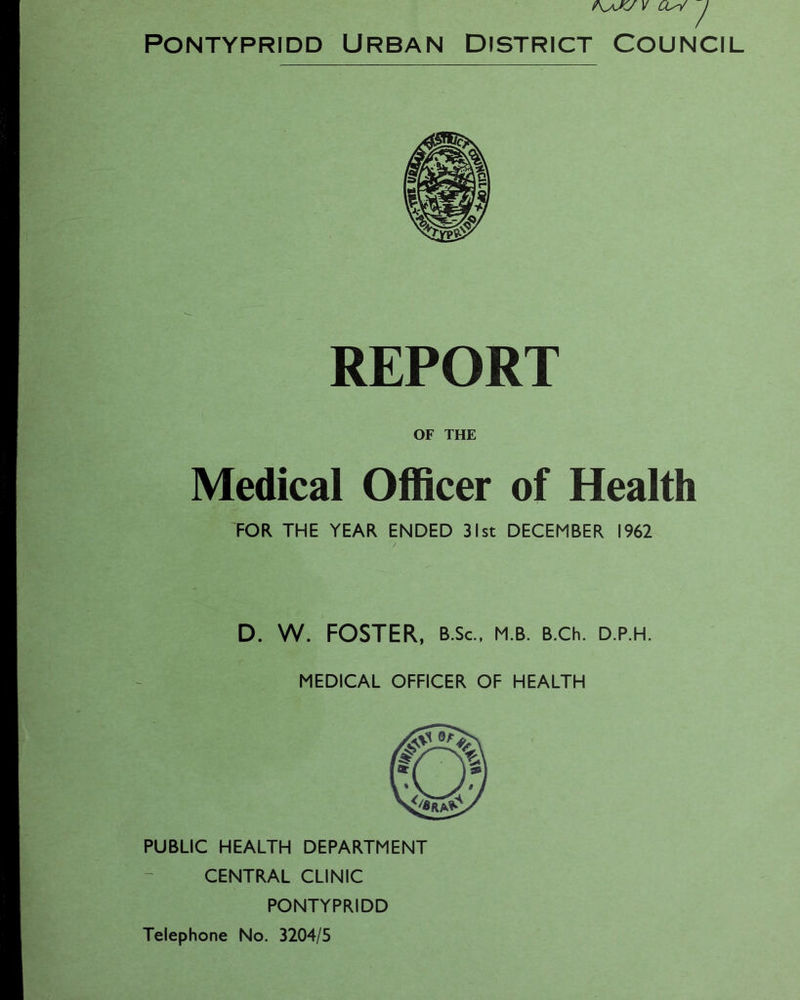 ?\yJKJ V CL-V J Pontypridd Urban District Council REPORT OF THE Medical Officer of Health FOR THE YEAR ENDED 31st DECEMBER 1962 D. W. FOSTER, b.Sc., m.b. B.ch. d.p.h. MEDICAL OFFICER OF HEALTH PUBLIC HEALTH DEPARTMENT CENTRAL CLINIC PONTYPRIDD Telephone No. 3204/5
