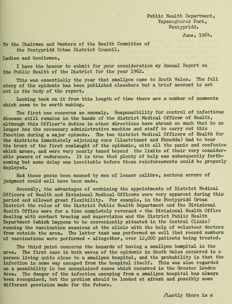 Public Health Department, Ynysangharad Park, Pontypridd. June, 1964. To the Chairman and Members of the Health Committee of the Pontypridd Urban District Council. Ladies and Gentlemen, I have the honour to submit for your consideration my Annual Report on the Public Health of the District for the year 1962. This was essentially the year that smallpox came to South Wales. The full story of the epidemic has been published elsewhere but a brief account is set out in the body of the report. Looking back on it from this length of time there are a number of comments which seem to be worth making. The first one concerns an anomaly. Responsibility for control of infectious disease still remains in the hands of the district Medical Officer of Health, although this Officer’s duties in other directions have shrunk so much that he no longer has the necessary administrative machine and staff to carry out this function during a major episode. The two district Medical. Officers of Health for the districts immediately adjoining ours (Llantrisant and Rhondda) had to bear the brunt of the first onslaught of the epidemic, with all the panic and confusion which arose, and were very nearly taxed beyond the limits of their very consider- able powers of endurance. It is true that plenty of help was subsequently forth- coming but some delay was inevitable before these reinforcements could be properly deployed. > Had these posts been manned by men of lesser calibre, serious errors of judgment could well have been made. Secondly, the advantages of combining the appointments of District Medical Officers of Health and Divisional Medical Officers were very apparent during this period and allowed great flexibility. For example, in the Pontypridd Urban District the roles of the District Public Health Department and the Divisional Health Office were for a time completely reversed - the Divisional Health Office dealing with contact tracing and supervision and the District Public Health Department (which happens to be conveniently situated in the Central Clinic) running the vaccination sessions at the clinic with the help of volunteer doctors from outside the area. The latter task was performed so well that record numbers of vaccinations were performed - altogether, over 12,000 patients being treated. The third point concerns the hazards of having a smallpox hospital in the area. The first case in both waves of the epidemic in South Wales occurred in a person living quite close to a smallpox hospital, and the probability is that the infection in some way escaped from the hospital itself. This was also regarded as a possibility in two unexplained cases which occurred in the Greater London Area. The danger of the infection escaping from a smallpox hospital has always been recognised, but the problem should be looked at afresh and possibly some different provision made for the future. /Lastly there is a