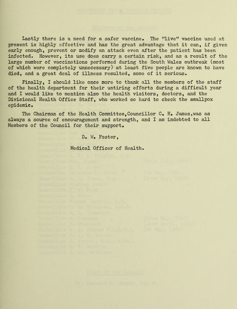 Lastly there is a need for a safer vaccine. The ’’live vaccine used at present is highly effective and has the great advantage that it can, if given early enough, prevent or modify an attack even after the patient has been infected. However, its use does carry a certain risk, and as a result of the large number of vaccinations performed during the South Wales outbreak (most of which were completely unnecessary) at least five people are known to have died, and a great deal of illness resulted, some of it serious. Finally, I should like once more to thank all the members of the staff of the health department for their untiring efforts during a difficult year and I would like to mention also the health visitors, doctors, and the Divisional Health Office Staff, who worked so hard to check the smallpox epidemic. The Chairman of the Health Committee,Councillor C. H. James,was as always a source of encouragement and strength, and I am indebted to all Members of the Council for their support. D. W. Foster, Medical Officer of Health