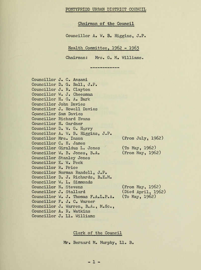 PONTYPRIDD URBAN DISTRICT COUNCIL Chairman of the Council Councillor A. W. B. Higgins, J.P. Health Committee, 1962 - 1963 Chairman: Mrs. G. M. Williams. Councillor Councillor Councillor Councillor Councillor Councillor Councillor Councillor Councillor Councillor Councillor Councillor Councillor Councillor Councillor Councillor Councillor Councillor Councillor Councillor Councillor Councillor Councillor Councillor Councillor Councillor Councillor Councillor Councillor J. C. Anzani D. G. Ball, J.P. J. R. Clayton W. J. Cheesman H. G. A. Dark John Davies J. Howell Davies Sam Davies Richard Evans H. Gardner D. W. G. Harry A. W. B. Higgins, J.P. Mrs. Inson C. H. James Giraldus L. Jones W. B. Jones, B.A. Stanley Jones E. W. Peck R. Price Norman Randell, J.P. D. J. Richards, B.E.M. W. L. Simmonds N. Stevens J. Stallard W. J. Thomas F.A.L.P.A. F. J. C. Warner J. Warren, B.A., M.Sc., A. R. Watkins J. LI. Williams (From July, 1962) (To May, 1962) (From May, 1962) (From May, 1962) (Died April, 1962) (To May, 1962) Clerk of the Council Mr. Bernard M. Murphy, LI. B. - 1 -