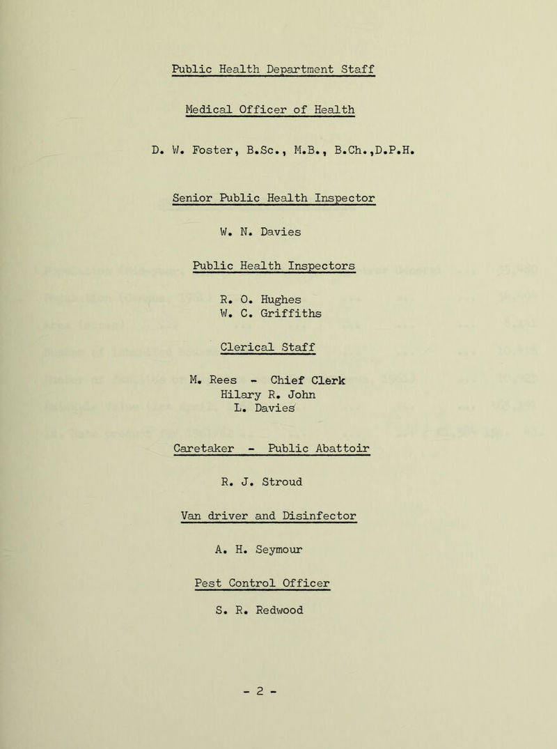 Medical Officer of Health D. W. Foster, B.Sc., M.B., B.Ch.,D.P.H. Senior Public Health Inspector W. N. Davies Public Health Inspectors R. 0. Hughes W. C. Griffiths Clerical Staff M. Rees - Chief Clerk Hilary R. John L. Davies' Caretaker - Public Abattoir R. J. Stroud Van driver and Disinfector A. H. Seymour Pest Control Officer S. R. Redwood - 2 -