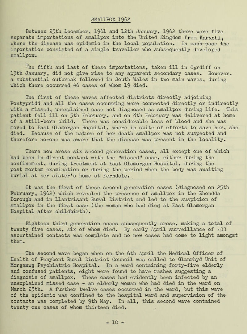 SMALLPOX 1962 Between 25th December, 1961 and 12th January, 1962 there were five separate importations of smallpox into the 'United Kingdom from Karachi, where the disease was epidemic in the local population* In each case the importation consisted of a single traveller who subsequently developed smallpox. ^he fifth and last of these importations, taken ill in Cardiff on 13th January, did not give rise to any apparent secondary cases. However, a substantial outbreak followed in South Wales in two main waves, during which there occurred 46 cases of whom 19 died. The first of these waves affected districts directly adjoining Pontypridd and all the cases occurring were connected directly or indirectly with a missed, unexplained case not diagnosed as smallpox during life. This patient fell ill on 5th February, and on 8th February was delivered at home of a still-born child. There was considerable loss of blood and she was moved to East Glamorgan Hospital, where in spite of efforts to save her, she died. Because of the nature of her death smallpox was not suspected and therefore no-one was aware that the disease was present in the locality. There now arose six second generation cases, all except one of which had been in direct contact with the missed case, either during the confinement, during treatment at East Glamorgan Hospital, during the post mortem examination or during the period when the body was awaiting burial at her sister’s home at Ferndale. It was the first of these second generation cases (diagnosed on 25th February, 1962) which revealed the presence of smallpox in the Rhondda Borough and in Llantrisant Rural District and led to the suspicion of smallpox in the first case (the woman who had died at East Glamorgan Hospital after childbirth). Eighteen third generation cases subsequently arose, making a total of twenty five cases, six of whom died. By early April surveillance of all ascertained contacts was complete and no new cases had come to light amongst them. The second wave began when on the 6th April the Medical Officer of Health of Penybont Rural District Council was called to Glanrhyd Unit of Morganwg Psychiatric Hospital. In a ward containing forty-five elderly and confused patients, eight were found to have rashes suggesting a diagnosis of smallpox. These cases had evidently been infected by an unexplained missed case - an elderly woman who had died in the ward on March 25th. A further twelve cases occurred in the ward, but this wave of the epidemic was confined to the hospital ward and supervision of the contacts was completed by 9th May. In all, this second wave contained twenty one cases of whom thirteen died. , 10 -