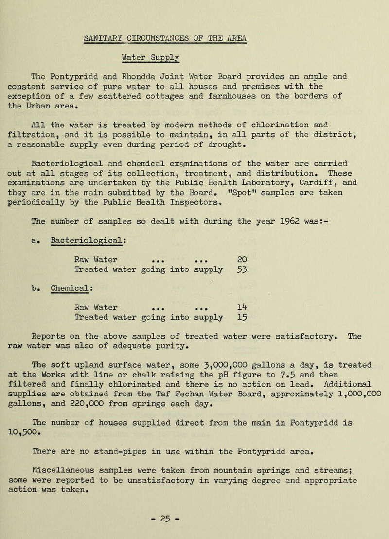 Water Supply The Pontypridd and Rhondda Joint Water Board provides an ample and constant service of pure water to all houses and premises with the exception of a few scattered cottages and farmhouses on the borders of the Urban area. All the water is treated by modern methods of chlorination and filtration, and it is possible to maintain, in all parts of the district, a reasonable supply even during period of drought. Bacteriological and chemical examinations of the water are carried out at all stages of its collection, treatment, and distribution. These examinations are undertaken by the Public Health Laboratory, Cardiff, and they are in the main submitted by the Board. Spot samples are taken periodically by the Public Health Inspectors. The number of samples so dealt with during the year 1962 was:- a. Bacteriological: Raw Water ... ... Treated water going into supply 20 53 b. Chemical: Raw Water ... ... Treated water going into supply 14 15 Reports on the above samples of treated water were satisfactory. The raw water was also of adequate purity. The soft upland surface water, some 3*000,000 gallons a day, is treated at the Works with lime or chalk raising the pH figure to 7«5 and then filtered and finally chlorinated and there is no action on lead. Additional supplies are obtained from the Taf Fechan Water Board, approximately 1,000,000 gallons, and 220,000 from springs each day. The number of houses supplied direct from the main in Pontypridd is 10,500. There are no stand-pipes in use within the Pontypridd area. Miscellaneous samples were taken from mountain springs and streams; some were reported to be unsatisfactory in varying degree and appropriate action was taken. - 25 -
