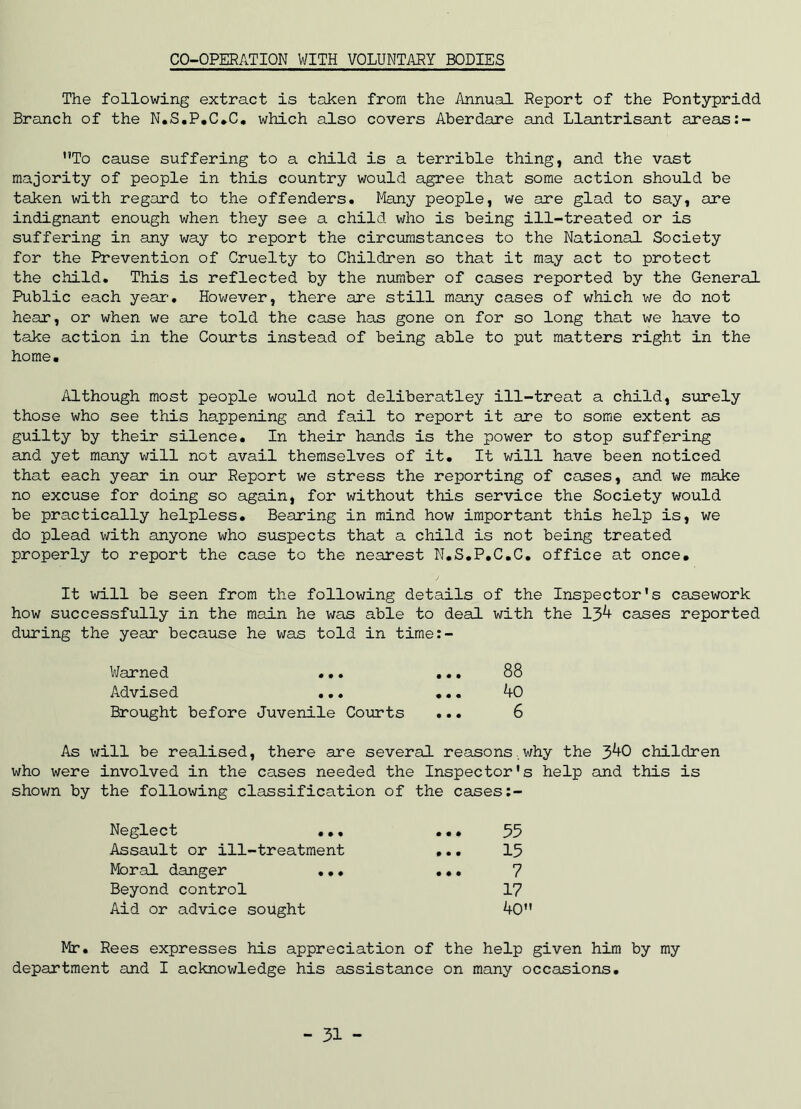 CO-OPERATION WITH VOLUNTARY BODIES The following extract is taken from the Annual Report of the Pontypridd Branch of the N.S.P.C.C. which also covers Aberdare and Llantrisant areas:- To cause suffering to a child is a terrible thing, and the vast majority of people in this country would agree that some action should be taken with regard to the offenders. Many people, we are glad to say, are indignant enough when they see a child who is being ill-treated or is suffering in any way to report the circumstances to the National Society for the Prevention of Cruelty to Children so that it may act to protect the child. This is reflected by the number of cases reported by the General Public each year-. However, there are still many cases of which we do not hear, or when we are told the case has gone on for so long that we have to take action in the Courts instead of being able to put matters right in the home. Although most people would not deliberatley ill-treat a child, surely those who see this happening and fail to report it are to some extent as guilty by their silence. In their hands is the power to stop suffering and yet many will not avail themselves of it. It will have been noticed that each year in our Report we stress the reporting of cases, and we make no excuse for doing so again, for without this service the Society would be practically helpless. Bearing in mind how important this help is, we do plead with anyone who suspects that a child is not being treated properly to report the case to the nearest N.S.P.C.C. office at once# It will be seen from the following details of the Inspector's casework how successfully in the main he was able to deal with the 13^ cases reported during the year because he was told in time:- Warned ... ... 88 Advised ... ... 40 Brought before Juvenile Courts ... 6 As will be realised, there are several reasons,why the 3^+0 children who were involved in the cases needed the Inspector's help and this is shown by the following classification of the cases:- Neglect .., • • • 35 Assault or ill-treatment • • • 15 Moral danger ... • • • 7 Beyond control 17 Aid or advice sought 40 Mr. Rees expresses his appreciation of the help given him by my department and I acknowledge his assistance on many occasions. - 31 -
