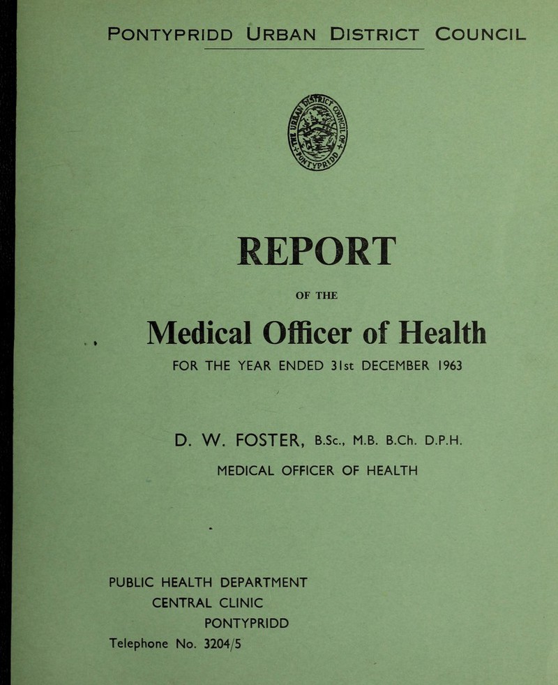 Pontypridd Urban District Council REPORT OF THE Medical Officer of Health FOR THE YEAR ENDED 31st DECEMBER 1963 D. W. FOSTER, B.Sc., m.b. B.ch. d.p.h. MEDICAL OFFICER OF HEALTH PUBLIC HEALTH DEPARTMENT CENTRAL CLINIC PONTYPRIDD Telephone No. 3204/5
