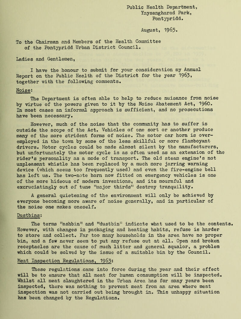Public Health Department, Ynysangharad Park, Pontypridd. August, 1965. To the Chairman and Members of the Health Committee of the Pontypridd Urban District Council. Ladies and Gentlemen, I have the honour to submit for your consideration my Annual Report on the Public Health of the District for the year 1963, together with the following comments* Noise; The Department is often able to help to reduce nuisance from noise by virtue of the powers given to it by the Noise Abatement Act, I96O. In most cases an informal approach is sufficient, and no prosecutions have been necessary. However, much of the noise that the community has to suffer is outside the scope of the Act. Vehicles of one sort or another produce many of the more strident forms of noise. The motor car horn is over- employed in the town by some of the less skillful or more flamboyant drivers. Motor cycles could be made almost silent by the manufacturers, but unfortunately the motor cycle is as often used as an extension of the rider’s personality as a mode of transport. The old steam engine’s not unpleasant whistle has been replaced by a much more jarring warning device (which seems too frequently used) and even the fire-engine bell has left us. The two-note horn now fitted on emergency vehicles is one of the more hideous of modern inventipns, and its mournful and excruciatingly out of tune major thirds destroy tranquility. A general quietening of the environment will only be achieved by everyone becoming more aware of noise generally, and in particular of the noise one makes oneself. Dustbins; The terms ashbin and dustbin indicate what used to be the contents. However, with changes in packaging and heating habits, refuse is harder to store and collect. Far too many households in the area have no proper bin, and a few never seem to put any refuse out at all. Open and broken receptacles are the cense of much litter and general squalor, a problem which could be solved by the issue of a suitable bin by the Council. Meat Inspection Regulations, I963; These regulations .came into force during the year and their effect will be to ensure that all meat for human consumption will be inspected. Whilst all meat slaughtered in the Urban Area has for many years been inspected, there was nothing to prevent meat from an area where meat inspection was not carried out being brought in. This unhappy situation has been changed by the Regulations.