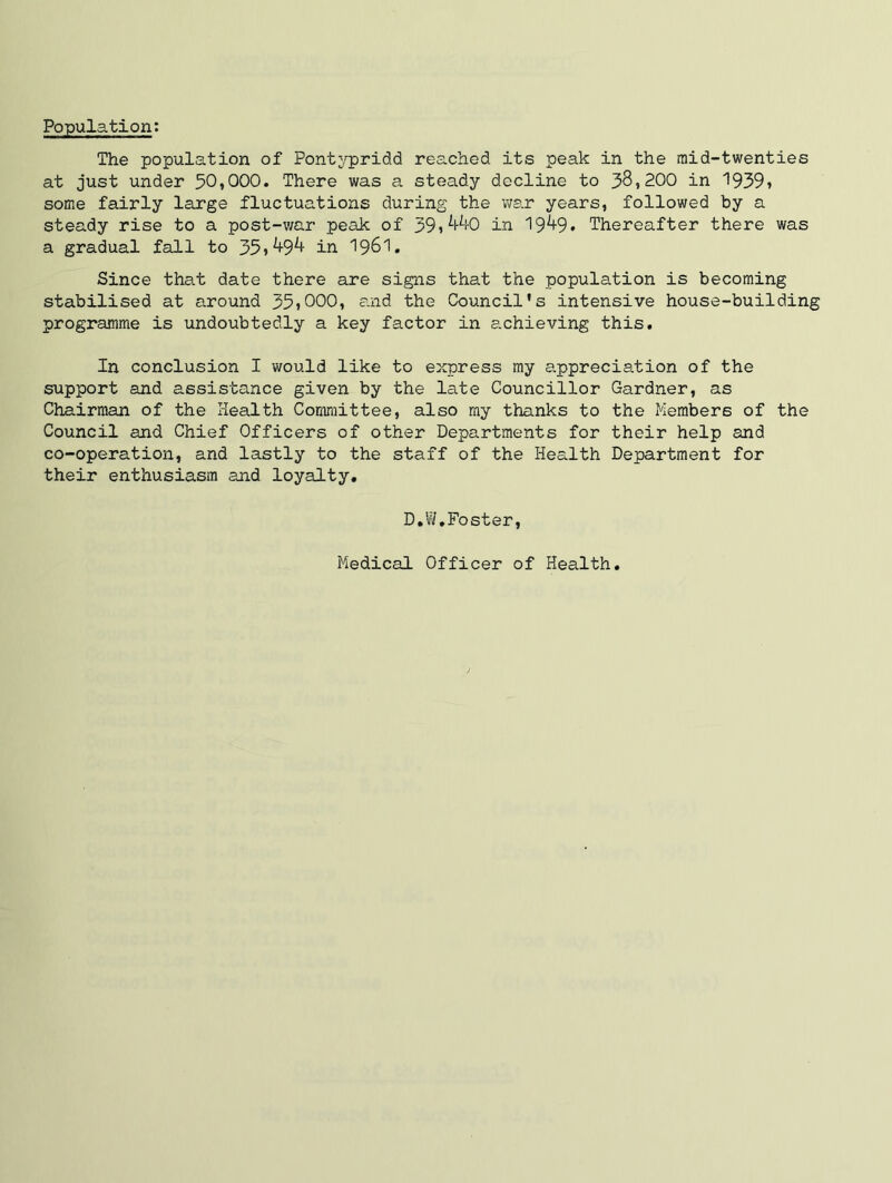 Population: The population of Pont^'pridd reached its peak in the mid-twenties at just under 50,000. There was a steady decline to 38,200 in '1939» some fairly large fluctuations during the ws.r years, followed by a steady rise to a post-war peak of 39»^i-^0 in 19^9* Thereafter there was a gradual fall to 35i^9^ in I96I. Since that date there are signs that the population is becoming stabilised at around 35iOOO, eaad the Council's intensive house-building programme is undoubtedly a key factor in achieving this. In conclusion I would like to express my appreciation of the support and assistance given by the late Councillor Gardner, as Chairman of the Health Committee, also my thanks to the Members of the Council and Chief Officers of other Departments for their help and co-operation, and lastly to the staff of the Health Department for their enthusiasm and loyalty* D.W,Foster, Medical Officer of Health