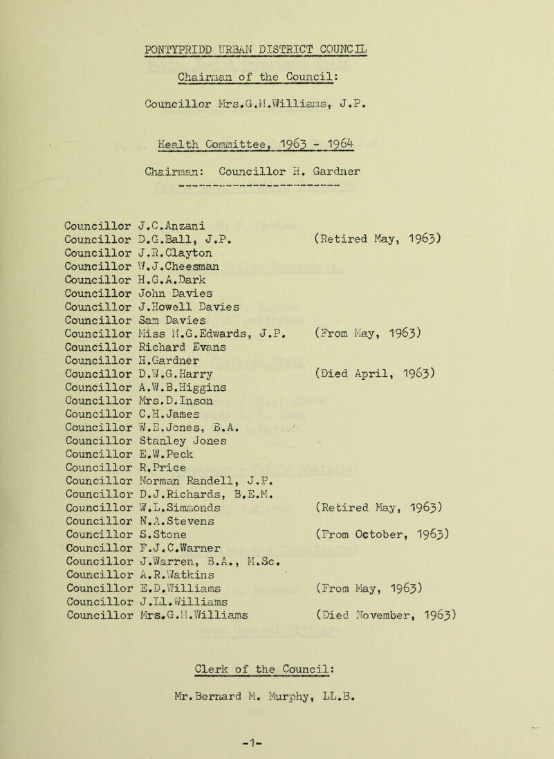 Chairman of the Council: Councillor Mrs.G.H.Williams, J.P. Health Committee, 19^3 - 1964 Chairman: Councillor H, Gardner Councillor J.C.Anzani Councillor D.G.Ball, J.P, Councillor J.R,Clayton Councillor IV,J.Cheesman Councillor H,G,A,Dark Councillor John Davies Councillor J.Howell Davies Covincillor Sam Davies Councillor Miss M.G.Edwards, J.P, Councillor Richard Evans Councillor H,Gardner Councillor D.W.G.Harry Councillor A,W.B,Higgins Councillor I'hrs.D.Inson Councillor C.H.James Councillor W.B.Jones, B.A. Councillor Stanley Jones Councillor E.W.Peck Councillor R,Price Councillor Norman Randell, J.P. Coujncillor D.J.Richards, B.E.M, Councillor W.L.Siimvionds Councillor N,A.Stevens Councillor S.Stone Councillor F.J.C,Warner Councillor J.Warren, B.A., K.Sc, Councillor A.R.V/atkins Councillor E.D.Williams Councillor J.LI,Williams Councillor Mrs#G.M.Williams (Retired May, 19^3) (Prom Ma.y, 1963) (Died April, 19^3) (Retired May, 19^3) (From October, I963) (From May, 1963) (Died November, I963) Clerk of the Council: Mr.Bernard M. Murphy, LL.B. -1