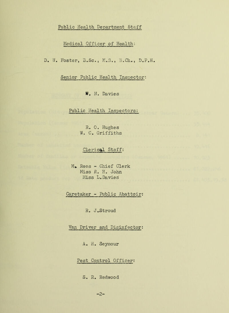 Medical Officer of Health: D. W. Foster, B.Sc,, M.B., B.Ch., D.P.H. Senior Public Health Inspector: W. N. Davies Public Health Inspectors: R. 0. Hughes W. C. Griffiths Clerical Staff: M* Rees ~ Chief Clerk Miss R. H. John Miss L,Davies Caretaker •• Public Abattoir; R. J.Stroud Van Driver and Disinfector: A, H. Seymour Pest Control Officer; S. R. Redwood -2-