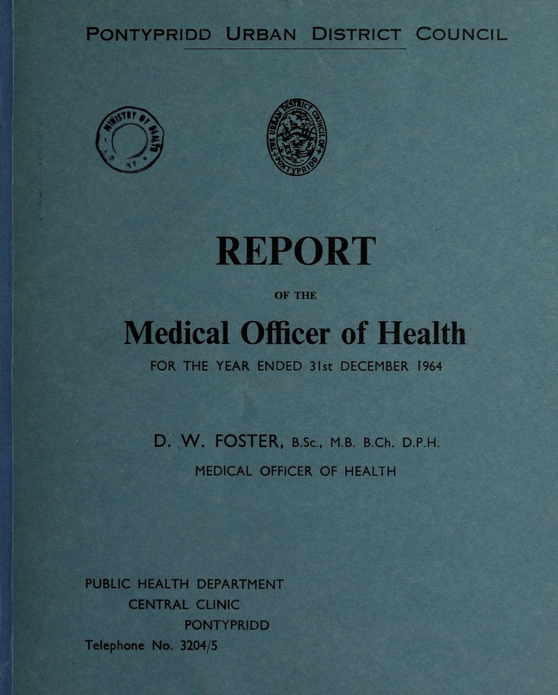 Pontypridd Urban District Council REPORT OF THE Medical Officer of Health FOR THE YEAR ENDED 31st DECEMBER 1964 D. W. FOSTER, B.Sc., m b. b.ch. d.p.h. MEDICAL OFFICER OF HEALTH PUBLIC HEALTH DEPARTMENT CENTRAL CLINIC PONTYPRIDD Telephone No. 3204/5