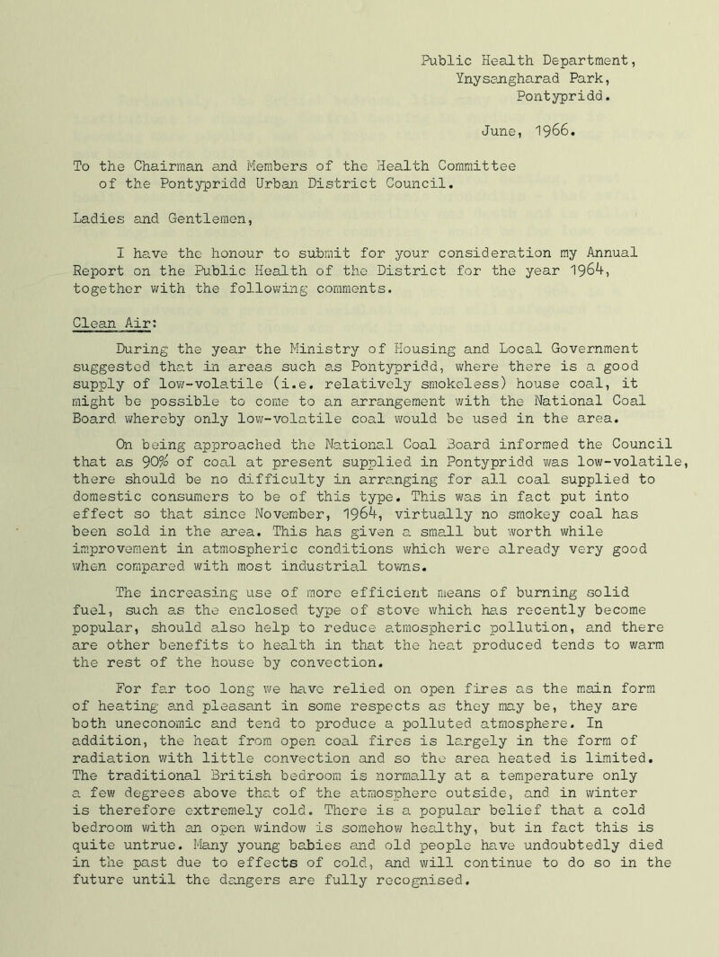 Public Health Department, Ynyssngharad Park, Pontypridd. June, 1966. To the Chairman and Members of the Health Committee of the Pontypridd Urban District Council. Ladies and Gentlemen, I have the honour to submit for your consideration my Annual Report on the Public Health of the District for the year 1964, together with the following comments. Clean Air: During the year the Ministry of Housing and Local Government suggested thc-t in areas such as Pontypridd, where there is a good supply of lovi/~volatile (i.e. relatively smokeless) house coal, it might be possible to come to an arrangement with the National Coal Board whereby only low-volatile coal would bo used in the area. On being approached the National Coal Board informed the Council that as 9O/0 of coal at present supplied in Pontypridd ?/as low-volatil there should be no difficulty in arranging for all coal supplied to domestic consumers to be of this type. This was in fact put into effect so that since November, 1964, virtually no smokey coal has been sold in the area. This has given a small but worth while improvement in atmospheric conditions which were already very good ivhen compared with most industrial tovms. The increasing use of more efficient means of burning solid fuel, such as the enclosed type of stove which has recently become popular, should a.lso help to reduce e.tmospheric pollution, and there are other benefits to health in that the heat produced tends to warm the rest of the house by convection. For far too long we have relied on open fires as the main form of heating and pleasant in some respects as they may be, they are both uneconomic and tend to produce a polluted atmosphere. In addition, the heat from open coal fires is largely in the form of radiation with little convection and so the area heated is limited. The traditional British bedroom is normally at a temperature only a few degrees above that of the atmosphere outside, and in winter is therefore extremely cold. There is a popular belief that a cold bedroom with an open window is somehow healthy, but in fact this is quite untrue. Many young babies and old people have undoubtedly died in the past due to effects of cold, and will continue to do so in the future until the dangers are fully recognised.