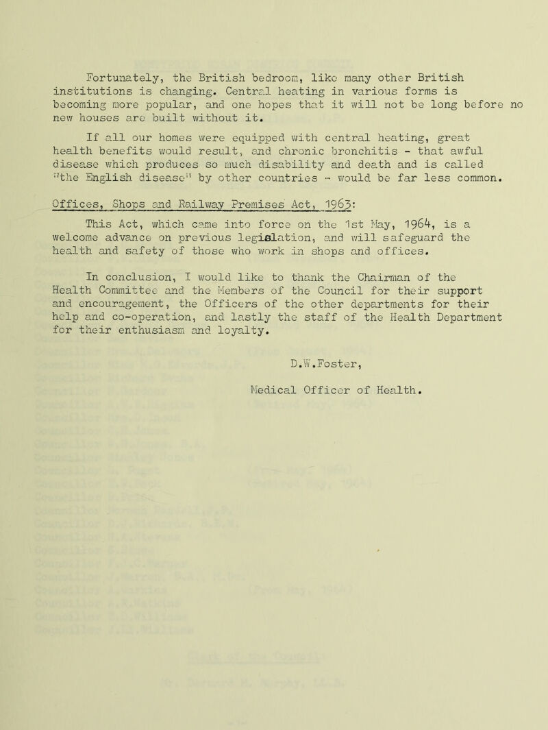 Fortunately, the British bedroom, like many other British institutions is changing. Centra.l heating in various forms is becoming more popular, and one hopes that it will not be long before no new houses are built without it. If all our homes were equipped with central heating, great health benefits v/ould result, end chronic bronchitis - that awful disease vi/hich produces so much disability and death and is called ‘'the English disease by other countries - v\fould be far less common. Offices, Shops and Railway Premises Act, 19^3' This Act, which came into force on the 1st May, 1964, is a welcome advance on previous legislation, and v/ill safeguard the health and safety of those who ivork in shops and offices. In conclusion, I would like to thank the Chairman of the Health Committee and the Members of the Council for their support and encouragement, the Officers of the other departments for their help and co-operation, and lastly the staff of the Health Department for their enthusiasm and loyalty. D.W.Foster, Medical Officer of Health,