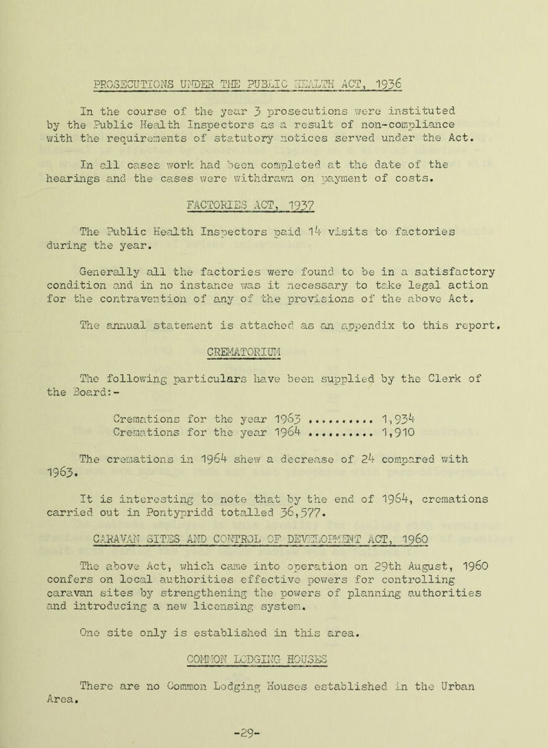 PR0;35GUTI0NS UrTPER TIIE PUBLIC I-ISALTK ACT, 1936 In the course of the yenr 3 prosecutions were instituted by the Public Health Inspectors as a result of non-compliance with the requirements of sta.tutory notices served under the Act» In all cases work had been completed at the date of the hearings and the cases were withdrawn on payment of costs. FACTORIES ACT, 1937 The Public Health Inspectors paid visits to factories during the year. Generally all the factories v/ero found to be in a satisfactory condition and in no instance was it necessary to take legal action for the contravention of any of the provisions of the above Act, The annual stslement is attached as rui a.ppendix to this report, CREI^ATORIUIi The following particulars have been suioplied by the Clerk of the Board:- Cremations for the year 19^3 1,93^- Cremations for the year 190^ 1,910 The cremations in 1964 shew a decrease of 24 compared with 1963. It is interesting to note that by the end of 1964, cremations carried out in Pontypridd totalled 36,577« CARAVAM oITjIS AHD CO.MROL QF DEVELOIllMT ACT, 1960 The above Act, which came into operation on 29th August, I96O confers on local authorities effective powers for controlling cara.van sites by strengthening the poivers of planning authorities and introducing a new licensing system. One site only is established in this area, COfCIOM LODGIR-G HOUSES There are no Oomraon Lodging Houses established in the Urban Area, -29-