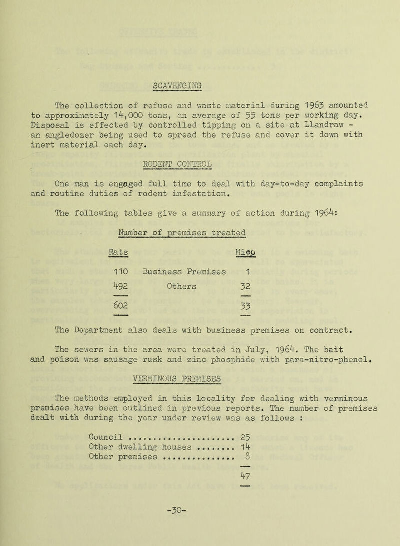 SCAVmC-ING The collection of refuse and waste material during 19^3 amounted to approximately l4,000 tons, .an average of 53 tons per 'working day. DisposS(.l is effected by controlled tipj)ing on a site at Llandrav; - an angledozer being used to spread the refuse and cover it down with inert material each day. SODEI'JT COriTKOL One man is engaged full time to deal with day-to-day complaints and routine duties of rodent infestation. The follovi/ing tables give a summary of action during 196^: Number of premises treated Rats Miog 110 Business Premises 1 492 Others 32 602 33 The Department also deals with business premises on contract. The sewers in the area v/ero treated in July, 1964, The bait and poison v;as sausage rusk and zinc phosphide 'with para-nitro-phenol, VERMINOUS PREIdlSES The methods employed in this locality for dealing with verminous premises have been outlined in previous reports. The number of premises dealt with during the year under review was as follovi/s : Council 25 Other dwelling houses 14 Other premises 8 47 -30-