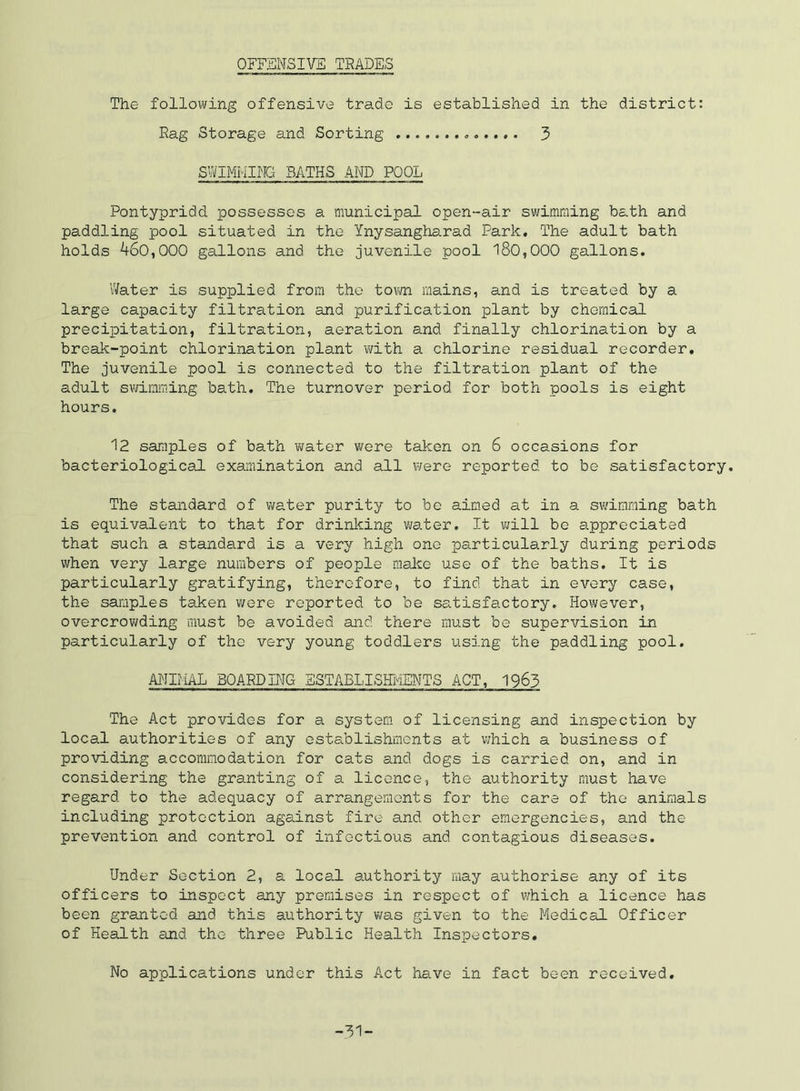OFFENSIVE TRADES The following offensive trade is established in the district: Rag Storage and Sorting 3 SWIMMING BATHS AND POOL Pontypridd possesses a municipal open-air swimming bath and paddling pool situated in the Ynysangharad Park, The adult bath holds 460,000 gallons and the juvenile pool l80,000 gallons. Water is supplied from the town mains, and is treated by a large capacity filtration and purification plant by chemical precipitation, filtration, aeration and finally chlorination by a break-point chlorination plant vyith a chlorine residual recorder. The juvenile pool is connected to the filtration plant of the adult swimming bath. The turnover period for both pools is eight hours. 12 samples of bath water were taken on 6 occasions for bacteriological examination and all v^ere reported to be satisfactory. The standard of water purity to be aimed at in a swimming bath is equivalent to that for drinking water. It vjill be appreciated that such a standard is a very high one particularly during periods when very large numbers of people malie use of the baths. It is particularly gratifying, therefore, to find that in every case, the samples taken were reported to be satisfactory. However, overcrowding must be avoided and there must be supervision in particularly of the very young toddlers using the paddling pool. AlNIMAL BOARDING HSTABLISHIiENTS ACT, 1963 The Act provides for a system, of licensing and inspection by local authorities of any establishments at which a business of providing accommodation for cats and dogs is carried on, and in considering the granting of a licence, the authority must have regard to the adequacy of arrangements for the care of the animals including protection against fire and other emergencies, and the prevention and control of infectious and contagious diseases. Under Section 2, a locs-l authority may authorise any of its officers to inspect any premises in respect of which a licence has been granted and this authority v/as given to the Medical Officer of Health and the three Public Health Inspectors, No applications under this Act have in fact been received.