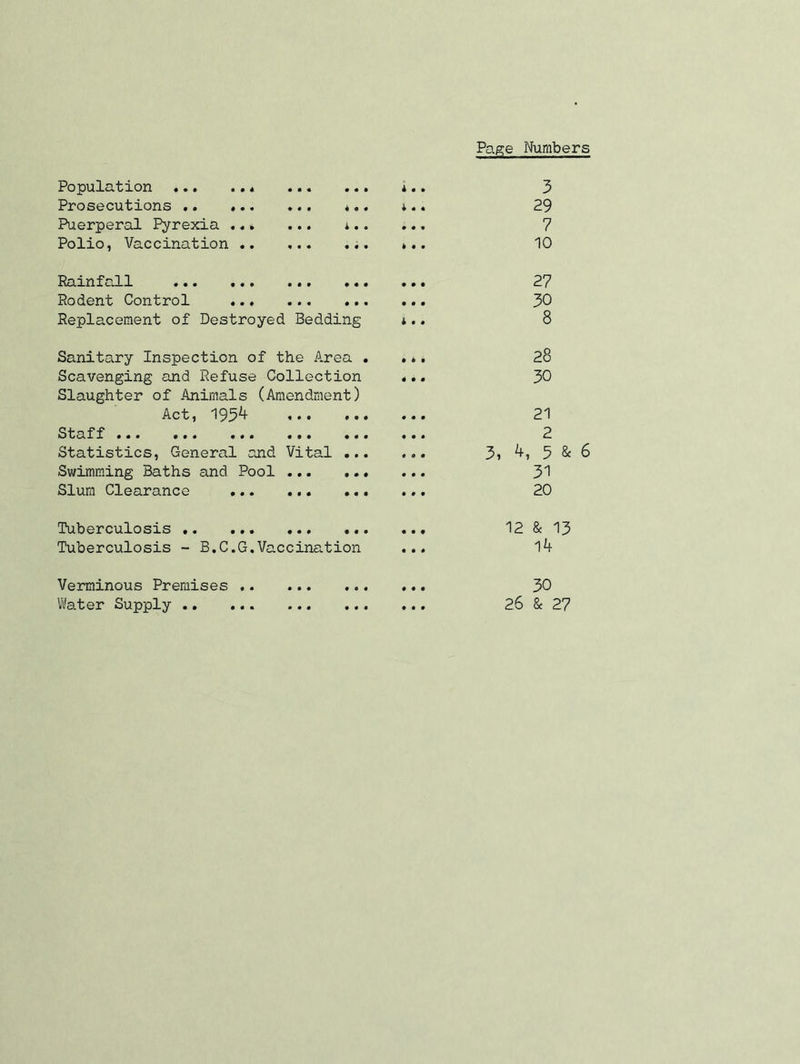 Page Numbers Population * Prosecutions .. ... Puerperal Pyrexia .«» Polio, Vaccination .. • • • 4 *.. i i • • • • « • 4 3 29 7 10 PainiaLl 1 ••• ••• *4 Rodent Control Replacement of Destroyed Bedding 27 30 8 Sanitary Inspection of the Area . Scavenging and Refuse Collection Slaughter of Animals (Amendment) Act, 193^ Staff 444 444 444 444 444 Statistics, General and Vital 44. Swimming Baths and Pool Slum Clearance 444 444 444 28 30 21 2 3, 4, 5 & 6 31 20 Tuberculosis Tuberculosis - B.C4G.Vaccination 12 & 13 14 30 Verminous Premises