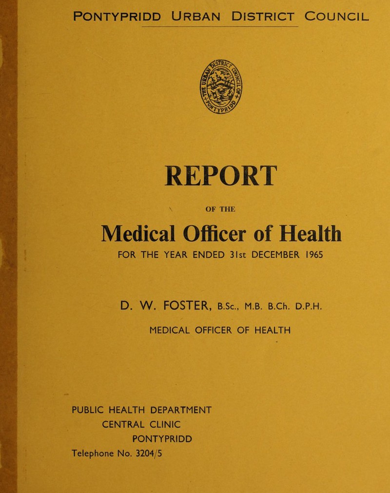 Pontypridd Urban district Council REPORT \ OF THE Medical Officer of Health FOR THE YEAR ENDED 31st DECEMBER 1965 D. W. FOSTER, B.Sc., m.b. B.ch. d.p.h. MEDICAL OFFICER OF HEALTH PUBLIC HEALTH DEPARTMENT CENTRAL CLINIC PONTYPRIDD Telephone No. 3204/5