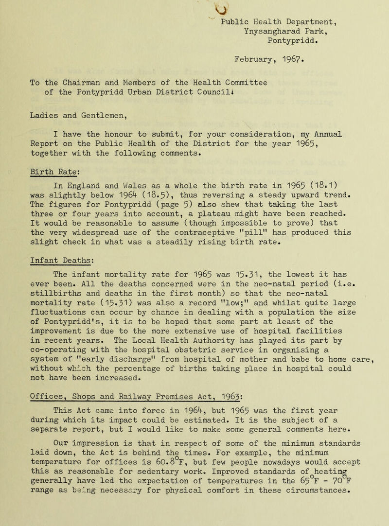 Public Health Department, Ynysangharad Park, Pontypridd. February, 196?. To the Chairman and Members of the Health Committee of the Pontypridd Urban District Council: Ladies and Gentlemen, I have the honour to submit, for your consideration, my Annual Report on the Public Health of the District for the year 1965? together with the following comments. Birth Rate; In England and V/ales as a whole the birth rate in 19^5 (18*1) was slightly below 1964 (18.5)5 thus reversing a steady upward trend. The figures for Pontypridd (page 5) bIso shew that taking the last three or four years into account, a plateau might have been reached. It would be reasonable to assume (though impossible to prove) that the very widespread use of the contraceptive pill has produced this slight check in what was a steadily rising birth rate. Infant Deaths: The infant mortality rate for I965 was the lowest it has ever been. All the deaths concerned were in the neo-natal period (i.e. stillbirths and deaths in the first month) so that the neo-natal mortality rate (15*3'^) was also a record low; and whilst quite large fluctuations can occur by chance in dealing with a population the size of Pontypridd's, it is to be hoped that some part at least of the improvement is due to the more extensive use of hospital facilities in recent years. The Local Health Authority has played its part by co-operating with the hospital obstetric service in organising a system of early discharge from hospital of mother and babe to home care, without which the percentage of births taking place in hospital could not have been increased. Offices, Shops and Railway Premises Act, 1963* This Act came into force in 1964, but I965 was the first year during which its impact could be estimated. It is the subject of a separate report, but I would like to make some general comments here. Our impression is that in respect of some of the minimum standards laid down, the Act is behind the times. For example, the minimum temperature for offices is 6O.8 F, but few people nowadays would accept this as reasonable for sedentary work. Improved standards of generally have led the expectation of temperatures in the 65 range as being necessary for physical comfort in these circumstances. heating °F - 70^F