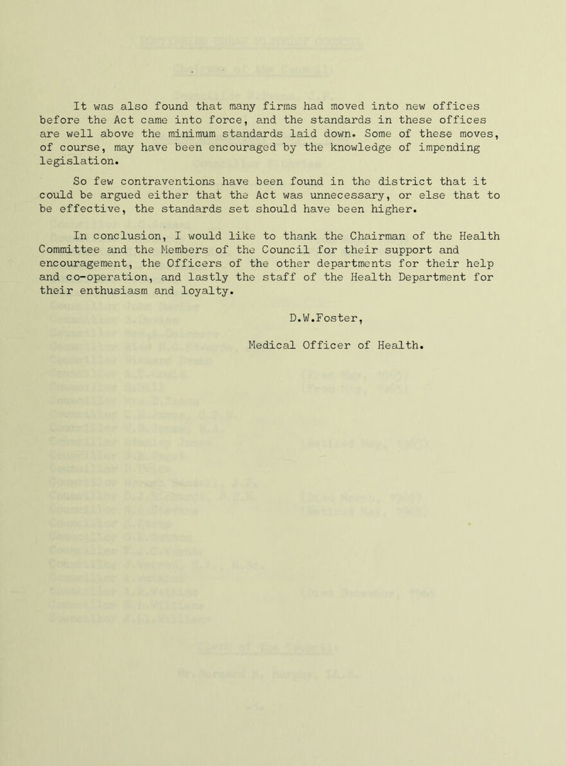 It was also found that many firms had moved into new offices before the Act came into force, and the standards in these offices are well above the minimum standards laid down. Some of these moves, of course, may have been encouraged by the knowledge of impending legislation. So few contraventions have been found in the district that it could be argued either that the Act was unnecessary, or else that to be effective, the standards set should have been higher. In conclusion, I would like to thank the Chairman of the Health Committee and the Members of the Council for their support and encouragement, the Officers of the other departments for their help and co-operation, and lastly the staff of the Health Department for their enthusiasm and loyalty. D.W.Foster, Medical Officer of Health