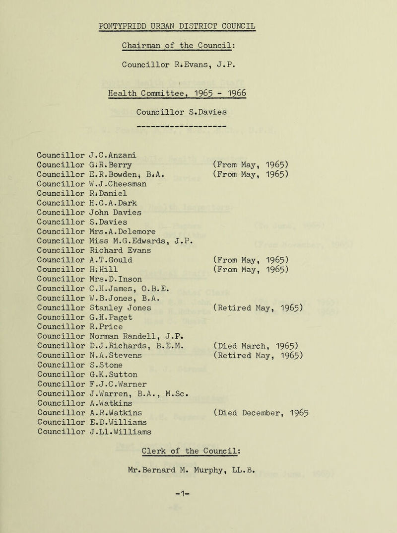 Chairman of the Council: Councillor R*Evans, J.P. Health Committee, 19^3 ~ 1966 Councillor S.Davies Councillor Councillor Councillor Councillor Councillor Councillor Councillor Councillor Councillor Councillor Councillor Councillor Councillor Councillor Councillor Councillor Councillor Councillor Councillor Councillor Councillor Councillor Councillor Councillor Councillor Councillor Councillor Councillor Councillor Councillor J.C.Anzani GiR* Berry E. R.Bowden^ B*A. W.J.Cheesman Rj Daniel H.G.A.Dark John Davies S.Davies Mrs.A.Delemore Miss M.G.Edwards, J.P Richard Evans A. T. Gould H:Hill Mrs.D.Inson C. II.James, O.B.E. V/.B.Jones, B.A. Stanley Jones G.H.Paget R. Price Norman Randell, J.P. D. J.Richards, B.E.M. N.A.Stevens S. Stone G.K.Sutton F. J.C.Warner J.ViIarren, B.A., M.Sc. A.Vilatkins A.R.Watkins E. D. Williams J.Ll.VIilliams (From May, I965) (From May, I965) (From May, 19^5) (From May, I965) (Retired May, I965) (Died March, 1965) (Retired May, I965) (Died December, I965 Clerk of the Council: Mr.Bernard M. Murphy, LL.B. -1-