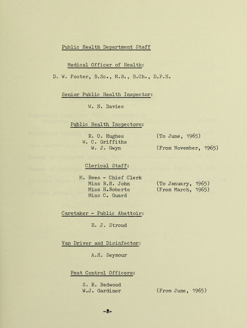 Medical Officer of Health; D. W. Foster, B.Sc., M.B., B.Ch., D.P.H. Senior Public Health Inspector: V/. N. Davie s Public Health Inspectors: R. 0. Hughes W. C. Griffiths W. J. Gwyn (To June, I965) (From November, I965) Clerical Staff: M. Rees - Chief Clerk Miss R.H. John (To January, 1965) Miss H,Roberts (From March, I965) Miss C. Guard Caretaker - Public Abattoir: R. J. Stroud Van Driver and Disinfector; A.H. Seymour Pest Control Officers: S. R. Redwood W.J. Gardiner (From June, I965)