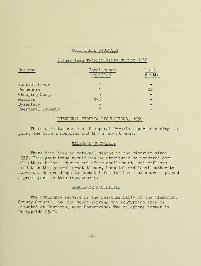 NOTIFIABLE DISEASES (other than Tuberculosis) during 1963 Disease Total cases notified Total deaths Scarlet Fever 1 — Pneumonia 1 22 Whooping Cough 3 - Measles 176 - Dysentery 4 - Puerperal Pyrexia 2 - PUERPERAL PYREXIA REGULATIONS, 1939 There were two cases of Puerperal Pyrexia reported during the year, one from a hospital and the other at home. MATERNAL MORTj\LITY There have been no maternal deaths in the district since 1957“ This gratifying result can be attributed to improved care of mothers before, during and after confinement, and reflects credit on the general practitioner, hospital and local authority services. Modern drugs to combat infection have, of course, played a great part in this improvement. AMBULANCE FACILITIES The ambulance service is the responsibility of the Glamorgan County Council, and the depot serving the Pontypridd area is situated at Hawthorn, near Pontypridd. The telephone number is Pontypridd 2522. -9-