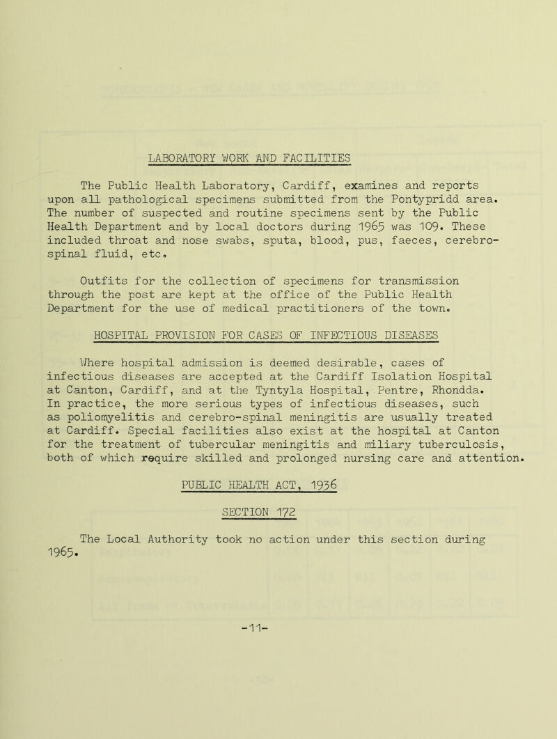 LABORATORY WORI^ AND FACILITIES The PLxblic Health Laboratory, Cardiff, examines and reports upon all pathological specimens submitted from the Pontypridd area. The number of suspected and routine specimens sent by the Public Health Department and by local doctors during 19^5 was IO9. These included throat and nose swabs, sputa, blood, pus, faeces, cerebro- spinal fluid, etc. Outfits for the collection of specimens for transmission through the post are kept at the office of the Public Health Department for the use of medical practitioners of the town. HOSPITAL PROVISION FOR CASES OF INFECTIOUS DISEASES Where hospital admission is deemed desirable, cases of infectious diseases are accepted at the Cardiff Isolation Hospital at Canton, Cardiff, and at the Tyntyla Hospital, Pentre, Rhondda. In practice, the more serious types of infectious diseases, such as poliomyelitis and cerebro-spinal meningitis are usually treated at Cardiff. Special facilities also exist at the hospital at Canton for the treatment of tubercular meningitis and miliary tuberculosis, both of which require skilled and prolonged nursing care and attention. PUBLIC HEALTH ACT, 1936 SECTION 172 The Local Authority took no action under this section during -1965. -11